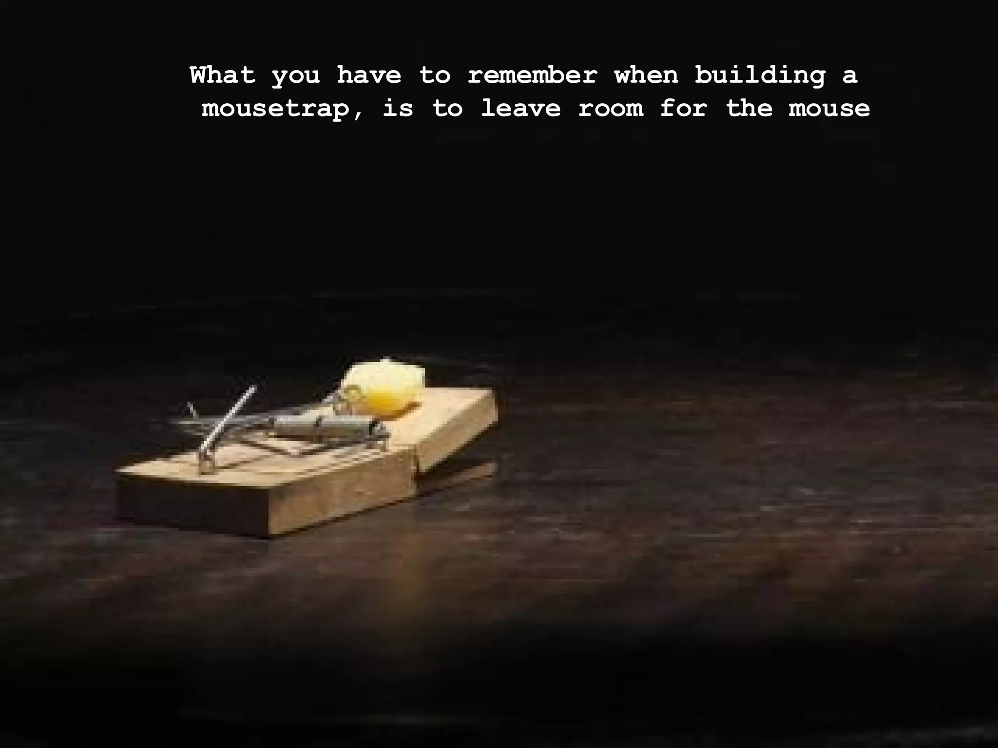What you have to remember when building a mousetrap, is to leave room for the mouse 
