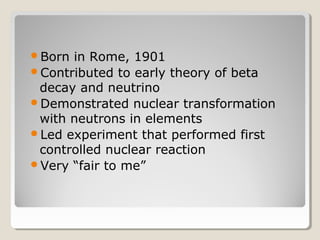Born in Rome, 1901
Contributed to early theory of beta
decay and neutrino
Demonstrated nuclear transformation
with neutrons in elements
Led experiment that performed first
controlled nuclear reaction
Very “fair to me”
 