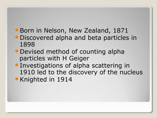Born in Nelson, New Zealand, 1871
Discovered alpha and beta particles in
1898
Devised method of counting alpha
particles with H Geiger
Investigations of alpha scattering in
1910 led to the discovery of the nucleus
Knighted in 1914
 
