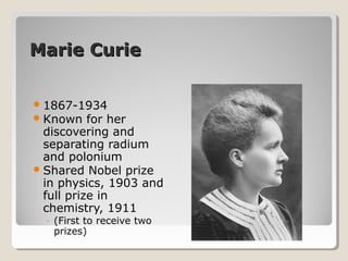 Marie CurieMarie Curie
1867-1934
Known for her
discovering and
separating radium
and polonium
Shared Nobel prize
in physics, 1903 and
full prize in
chemistry, 1911
◦ (First to receive two
prizes)
 