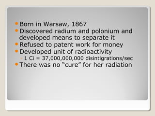 Born in Warsaw, 1867
Discovered radium and polonium and
developed means to separate it
Refused to patent work for money
Developed unit of radioactivity
◦ 1 Ci = 37,000,000,000 disintigrations/sec
There was no “cure” for her radiation
 