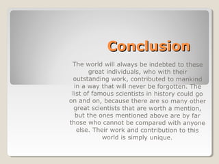 ConclusionConclusion
The world will always be indebted to these
great individuals, who with their
outstanding work, contributed to mankind
in a way that will never be forgotten. The
list of famous scientists in history could go
on and on, because there are so many other
great scientists that are worth a mention,
but the ones mentioned above are by far
those who cannot be compared with anyone
else. Their work and contribution to this
world is simply unique.
 
