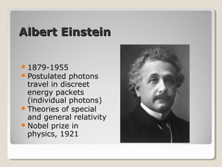 Albert EinsteinAlbert Einstein
1879-1955
Postulated photons
travel in discreet
energy packets
(individual photons)
Theories of special
and general relativity
Nobel prize in
physics, 1921
 