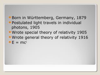 Born in Württemberg, Germany, 1879
Postulated light travels in individual
photons, 1905
Wrote special theory of relativity 1905
Wrote general theory of relativity 1916
E = mc2
 