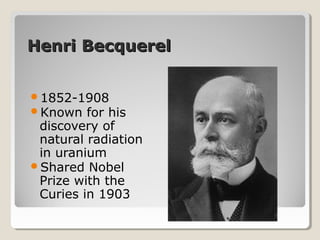 Henri BecquerelHenri Becquerel
1852-1908
Known for his
discovery of
natural radiation
in uranium
Shared Nobel
Prize with the
Curies in 1903
 