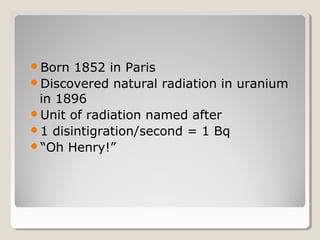 Born 1852 in Paris
Discovered natural radiation in uranium
in 1896
Unit of radiation named after
1 disintigration/second = 1 Bq
“Oh Henry!”
 