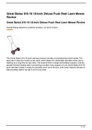 Great States 815-18 18-Inch Deluxe Push Reel Lawn Mower
Review
Great States 815-18 18-Inch Deluxe Push Reel Lawn Mower Review
Overall Rating (based on customer reviews): 4.3 out of 5 stars




This Great States 815-18 push reel lawn mower includes a cushioned loop style handle. The
grips won’t chap your hands as you work, which allows for comfortable operation when you’re
working for a long time on your lawn. The enamel finish is tough and weather resistant, and the
powder-finished coating aids in preventing rust after many seasons of use. Great States 815-18
push reel lawn mower is ready to use pretty much out of the box, and it only requires minutes of
light assembly before you get it out on your lawn.




                                                                                          1/3
 