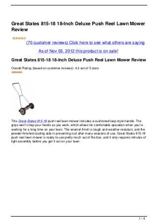 Great States 815-18 18-Inch Deluxe Push Reel Lawn Mower
Review

          (70 customer reviews) Click here to see what others are saying

                   As of Nov 03, 2012 this product is on sale!

Great States 815-18 18-Inch Deluxe Push Reel Lawn Mower Review
Overall Rating (based on customer reviews): 4.3 out of 5 stars




This Great States 815-18 push reel lawn mower includes a cushioned loop style handle. The
grips won’t chap your hands as you work, which allows for comfortable operation when you’re
working for a long time on your lawn. The enamel finish is tough and weather resistant, and the
powder-finished coating aids in preventing rust after many seasons of use. Great States 815-18
push reel lawn mower is ready to use pretty much out of the box, and it only requires minutes of
light assembly before you get it out on your lawn.




                                                                                          1/4
 