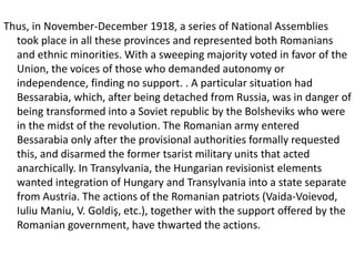 Thus, in November-December 1918, a series of National Assemblies
took place in all these provinces and represented both Romanians
and ethnic minorities. With a sweeping majority voted in favor of the
Union, the voices of those who demanded autonomy or
independence, finding no support. . A particular situation had
Bessarabia, which, after being detached from Russia, was in danger of
being transformed into a Soviet republic by the Bolsheviks who were
in the midst of the revolution. The Romanian army entered
Bessarabia only after the provisional authorities formally requested
this, and disarmed the former tsarist military units that acted
anarchically. In Transylvania, the Hungarian revisionist elements
wanted integration of Hungary and Transylvania into a state separate
from Austria. The actions of the Romanian patriots (Vaida-Voievod,
Iuliu Maniu, V. Goldiş, etc.), together with the support offered by the
Romanian government, have thwarted the actions.
 