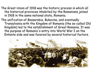 The Great Union of 1918 was the historic process in which all
the historical provinces inhabited by the Romanians joined
in 1918 in the same national state, Romania.
The unification of Bessarabia, Bukovina, and eventually
Transylvania with the Kingdom of Romania (the so-called Old
Kingdom) led to the establishment of Great Romania. It was
the purpose of Romania's entry into World War I on the
Entente side and was favored by several historical factors.
 