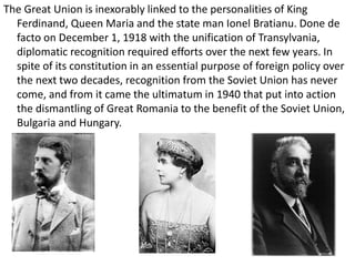 The Great Union is inexorably linked to the personalities of King
Ferdinand, Queen Maria and the state man Ionel Bratianu. Done de
facto on December 1, 1918 with the unification of Transylvania,
diplomatic recognition required efforts over the next few years. In
spite of its constitution in an essential purpose of foreign policy over
the next two decades, recognition from the Soviet Union has never
come, and from it came the ultimatum in 1940 that put into action
the dismantling of Great Romania to the benefit of the Soviet Union,
Bulgaria and Hungary.
 