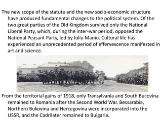 The new scope of the statute and the new socio-economic structure
have produced fundamental changes to the political system. Of the
two great parties of the Old Kingdom survived only the National
Liberal Party, which, during the inter-war period, opposed the
National Peasant Party, led by Iuliu Maniu. Cultural life has
experienced an unprecedented period of effervescence manifested in
art and science.
From the territorial gains of 1918, only Transylvania and South Bucovina
remained to Romania after the Second World War. Bessarabia,
Northern Bukovina and Hercegovina were incorporated into the
USSR, and the Cadrilater remained to Bulgaria.
 