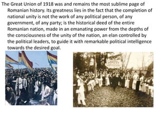 The Great Union of 1918 was and remains the most sublime page of
Romanian history. Its greatness lies in the fact that the completion of
national unity is not the work of any political person, of any
government, of any party; is the historical deed of the entire
Romanian nation, made in an emanating power from the depths of
the consciousness of the unity of the nation, an elan controlled by
the political leaders, to guide it with remarkable political intelligence
towards the desired goal.
 