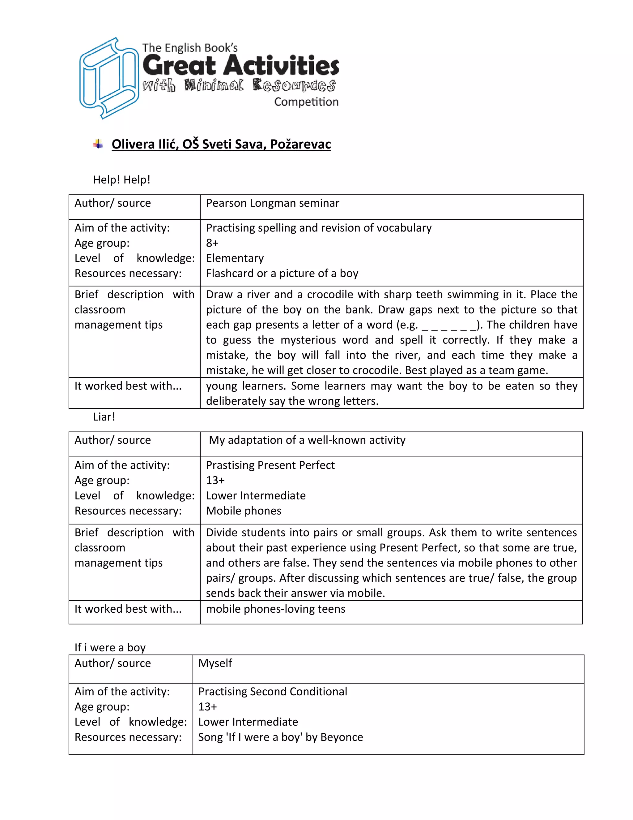 Olivera Ilić, OŠ Sveti Sava, Požarevac

   Help! Help!
Author/ source           Pearson Longman seminar

Aim of the activity:     Practising spelling and revision of vocabulary
Age group:               8+
Level of knowledge:      Elementary
Resources necessary:     Flashcard or a picture of a boy
Brief description with Draw a river and a crocodile with sharp teeth swimming in it. Place the
classroom              picture of the boy on the bank. Draw gaps next to the picture so that
management tips        each gap presents a letter of a word (e.g. _ _ _ _ _ _). The children have
                       to guess the mysterious word and spell it correctly. If they make a
                       mistake, the boy will fall into the river, and each time they make a
                       mistake, he will get closer to crocodile. Best played as a team game.
It worked best with... young learners. Some learners may want the boy to be eaten so they
                       deliberately say the wrong letters.
    Liar!
Author/ source           My adaptation of a well-known activity

Aim of the activity:     Prastising Present Perfect
Age group:               13+
Level of knowledge:      Lower Intermediate
Resources necessary:     Mobile phones
Brief description with Divide students into pairs or small groups. Ask them to write sentences
classroom              about their past experience using Present Perfect, so that some are true,
management tips        and others are false. They send the sentences via mobile phones to other
                       pairs/ groups. After discussing which sentences are true/ false, the group
                       sends back their answer via mobile.
It worked best with... mobile phones-loving teens


If i were a boy
Author/ source         Myself

Aim of the activity:   Practising Second Conditional
Age group:             13+
Level of knowledge:    Lower Intermediate
Resources necessary:   Song 'If I were a boy' by Beyonce
 
