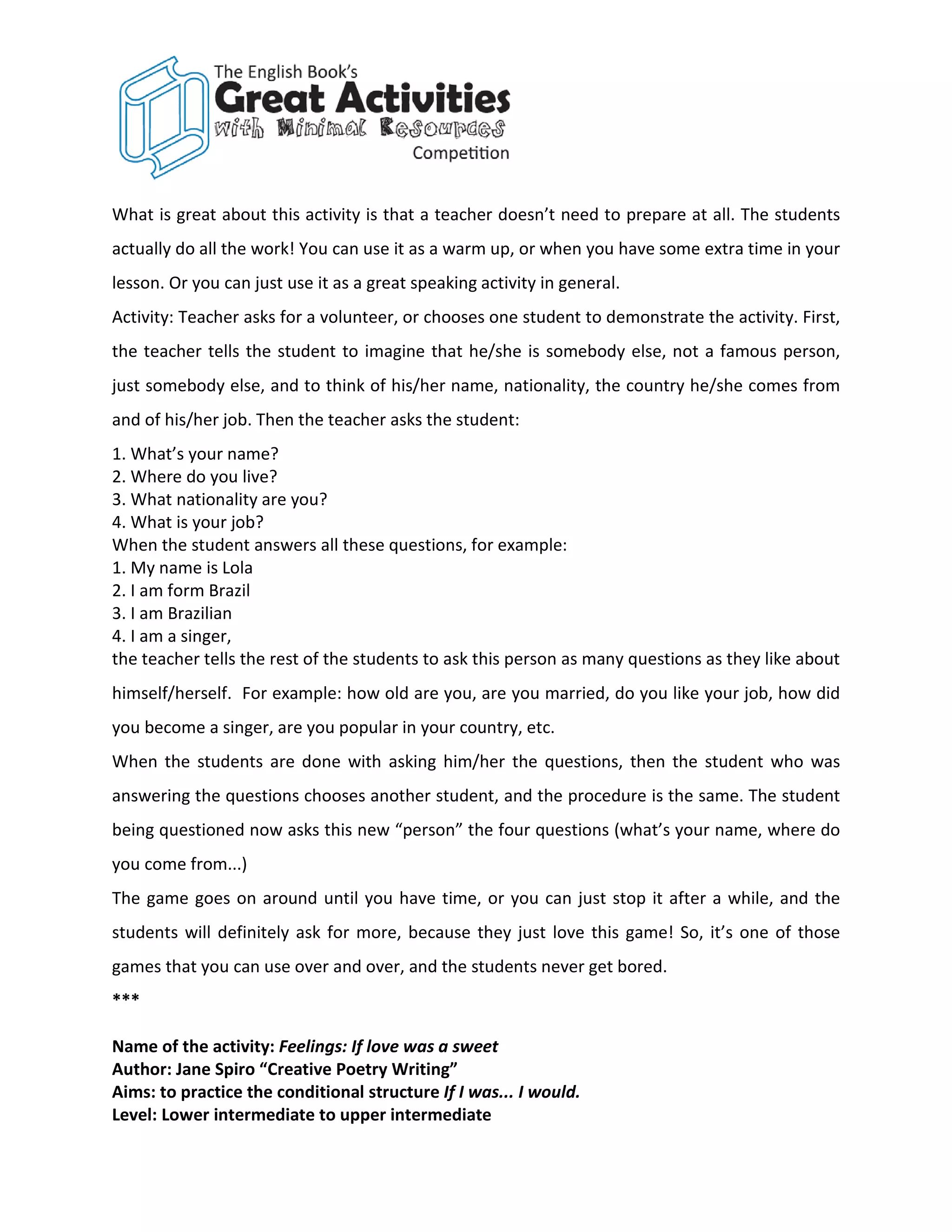 What is great about this activity is that a teacher doesn’t need to prepare at all. The students
actually do all the work! You can use it as a warm up, or when you have some extra time in your
lesson. Or you can just use it as a great speaking activity in general.
Activity: Teacher asks for a volunteer, or chooses one student to demonstrate the activity. First,
the teacher tells the student to imagine that he/she is somebody else, not a famous person,
just somebody else, and to think of his/her name, nationality, the country he/she comes from
and of his/her job. Then the teacher asks the student:
1. What’s your name?
2. Where do you live?
3. What nationality are you?
4. What is your job?
When the student answers all these questions, for example:
1. My name is Lola
2. I am form Brazil
3. I am Brazilian
4. I am a singer,
the teacher tells the rest of the students to ask this person as many questions as they like about
himself/herself. For example: how old are you, are you married, do you like your job, how did
you become a singer, are you popular in your country, etc.
When the students are done with asking him/her the questions, then the student who was
answering the questions chooses another student, and the procedure is the same. The student
being questioned now asks this new “person” the four questions (what’s your name, where do
you come from...)
The game goes on around until you have time, or you can just stop it after a while, and the
students will definitely ask for more, because they just love this game! So, it’s one of those
games that you can use over and over, and the students never get bored.
***

Name of the activity: Feelings: If love was a sweet
Author: Jane Spiro “Creative Poetry Writing”
Aims: to practice the conditional structure If I was... I would.
Level: Lower intermediate to upper intermediate
 