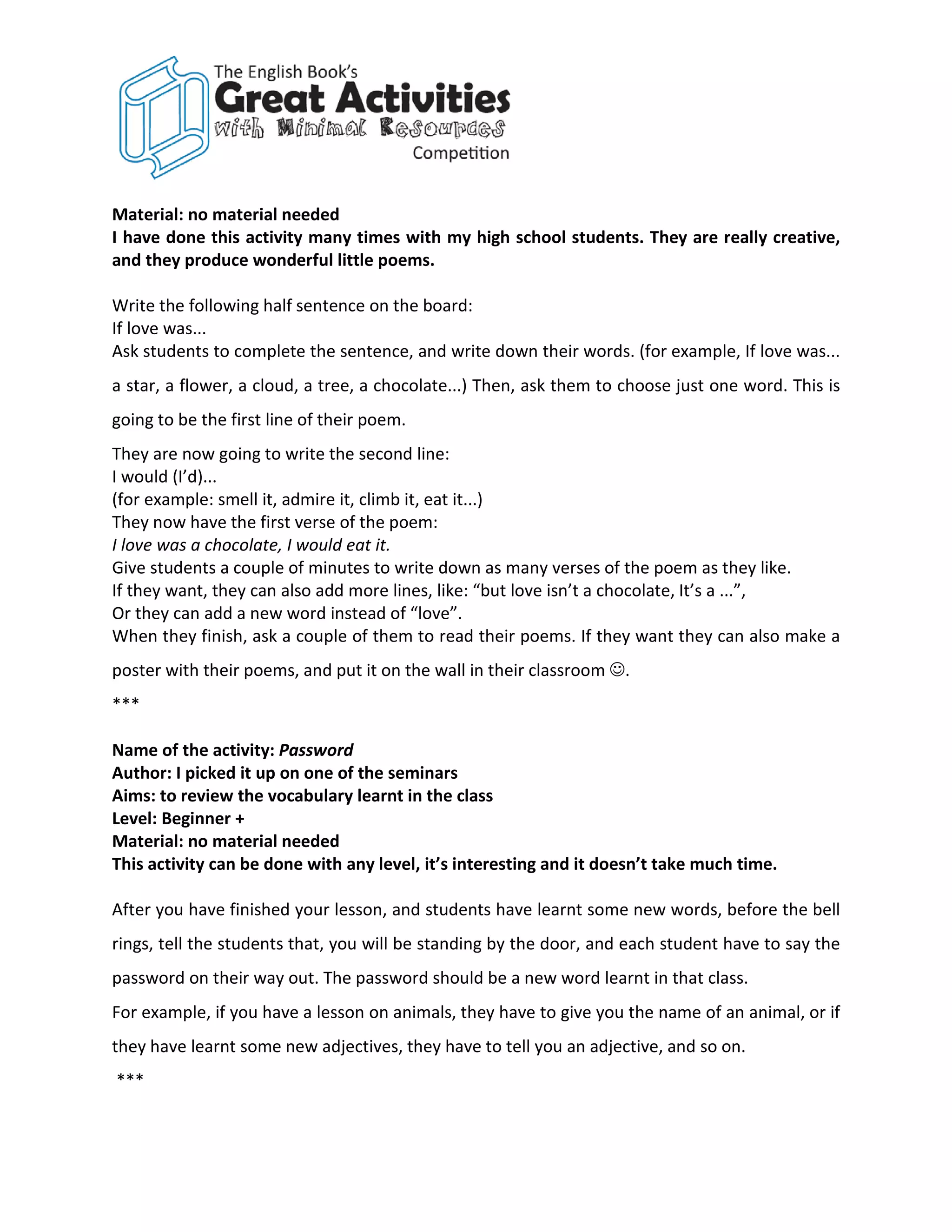 Material: no material needed
I have done this activity many times with my high school students. They are really creative,
and they produce wonderful little poems.

Write the following half sentence on the board:
If love was...
Ask students to complete the sentence, and write down their words. (for example, If love was...
a star, a flower, a cloud, a tree, a chocolate...) Then, ask them to choose just one word. This is
going to be the first line of their poem.
They are now going to write the second line:
I would (I’d)...
(for example: smell it, admire it, climb it, eat it...)
They now have the first verse of the poem:
I love was a chocolate, I would eat it.
Give students a couple of minutes to write down as many verses of the poem as they like.
If they want, they can also add more lines, like: “but love isn’t a chocolate, It’s a ...”,
Or they can add a new word instead of “love”.
When they finish, ask a couple of them to read their poems. If they want they can also make a
poster with their poems, and put it on the wall in their classroom .
***

Name of the activity: Password
Author: I picked it up on one of the seminars
Aims: to review the vocabulary learnt in the class
Level: Beginner +
Material: no material needed
This activity can be done with any level, it’s interesting and it doesn’t take much time.

After you have finished your lesson, and students have learnt some new words, before the bell
rings, tell the students that, you will be standing by the door, and each student have to say the
password on their way out. The password should be a new word learnt in that class.
For example, if you have a lesson on animals, they have to give you the name of an animal, or if
they have learnt some new adjectives, they have to tell you an adjective, and so on.
***
 
