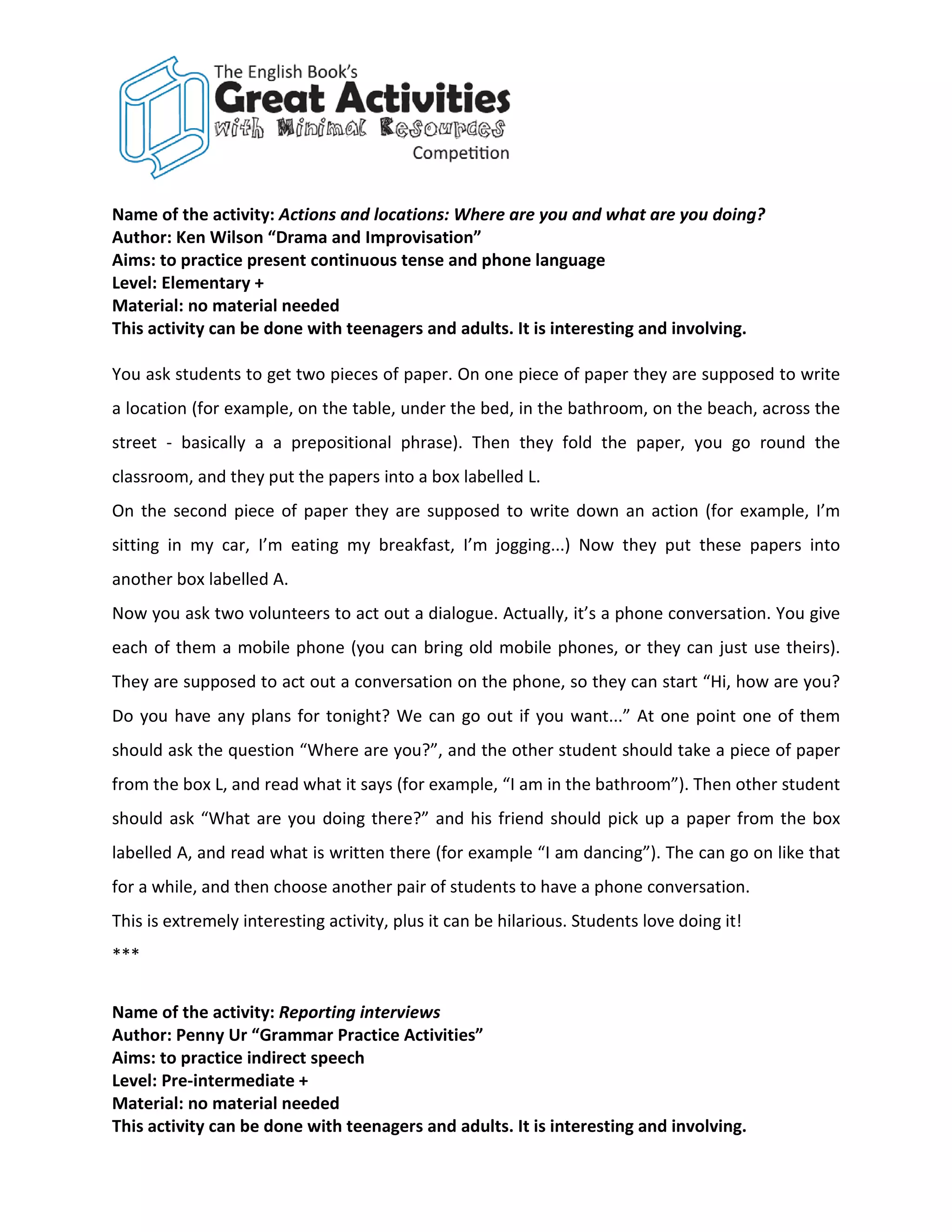 Name of the activity: Actions and locations: Where are you and what are you doing?
Author: Ken Wilson “Drama and Improvisation”
Aims: to practice present continuous tense and phone language
Level: Elementary +
Material: no material needed
This activity can be done with teenagers and adults. It is interesting and involving.

You ask students to get two pieces of paper. On one piece of paper they are supposed to write
a location (for example, on the table, under the bed, in the bathroom, on the beach, across the
street - basically a a prepositional phrase). Then they fold the paper, you go round the
classroom, and they put the papers into a box labelled L.
On the second piece of paper they are supposed to write down an action (for example, I’m
sitting in my car, I’m eating my breakfast, I’m jogging...) Now they put these papers into
another box labelled A.
Now you ask two volunteers to act out a dialogue. Actually, it’s a phone conversation. You give
each of them a mobile phone (you can bring old mobile phones, or they can just use theirs).
They are supposed to act out a conversation on the phone, so they can start “Hi, how are you?
Do you have any plans for tonight? We can go out if you want...” At one point one of them
should ask the question “Where are you?”, and the other student should take a piece of paper
from the box L, and read what it says (for example, “I am in the bathroom”). Then other student
should ask “What are you doing there?” and his friend should pick up a paper from the box
labelled A, and read what is written there (for example “I am dancing”). The can go on like that
for a while, and then choose another pair of students to have a phone conversation.
This is extremely interesting activity, plus it can be hilarious. Students love doing it!
***


Name of the activity: Reporting interviews
Author: Penny Ur “Grammar Practice Activities”
Aims: to practice indirect speech
Level: Pre-intermediate +
Material: no material needed
This activity can be done with teenagers and adults. It is interesting and involving.
 