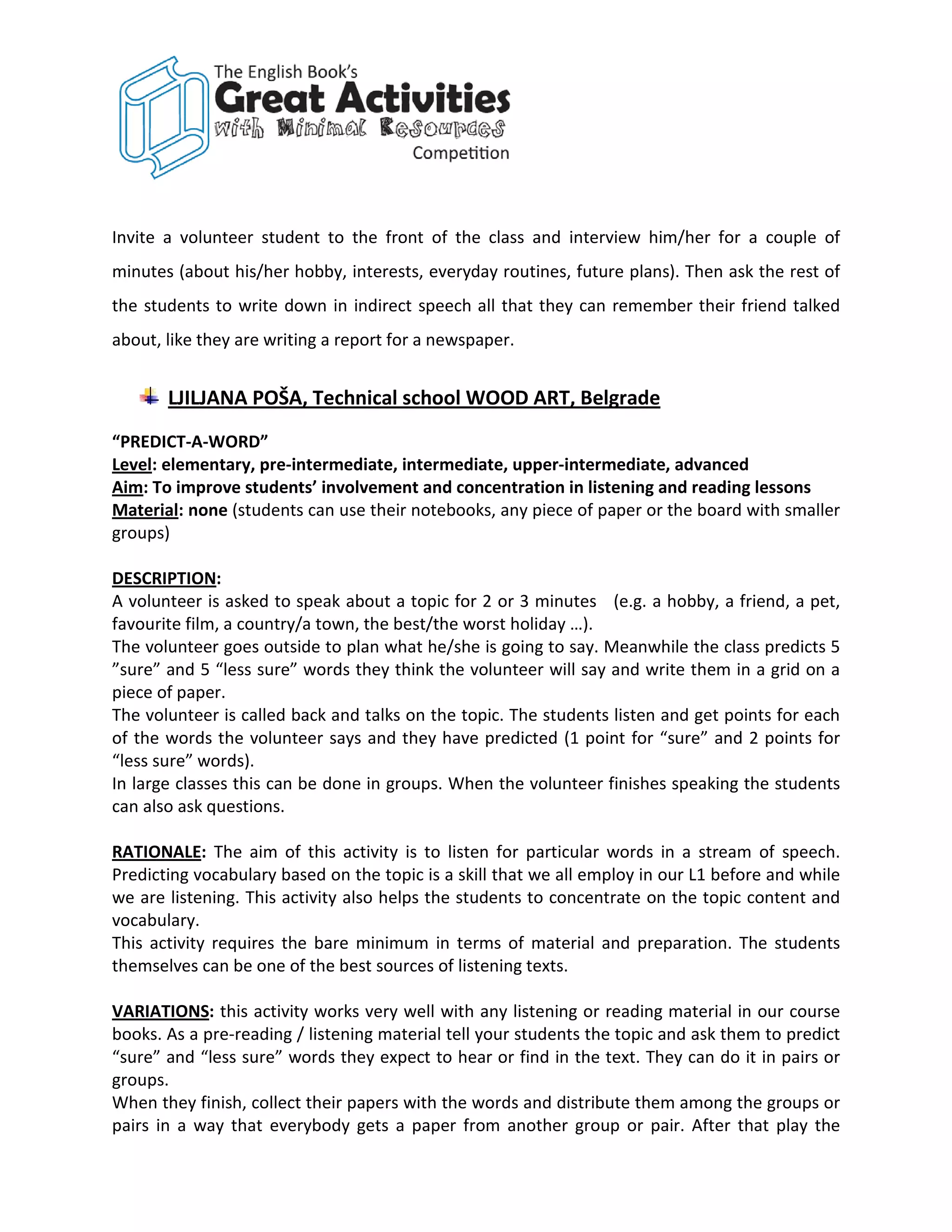 Invite a volunteer student to the front of the class and interview him/her for a couple of
minutes (about his/her hobby, interests, everyday routines, future plans). Then ask the rest of
the students to write down in indirect speech all that they can remember their friend talked
about, like they are writing a report for a newspaper.


       LJILJANA POŠA, Technical school WOOD ART, Belgrade
“PREDICT-A-WORD”
Level: elementary, pre-intermediate, intermediate, upper-intermediate, advanced
Aim: To improve students’ involvement and concentration in listening and reading lessons
Material: none (students can use their notebooks, any piece of paper or the board with smaller
groups)

DESCRIPTION:
A volunteer is asked to speak about a topic for 2 or 3 minutes (e.g. a hobby, a friend, a pet,
favourite film, a country/a town, the best/the worst holiday …).
The volunteer goes outside to plan what he/she is going to say. Meanwhile the class predicts 5
”sure” and 5 “less sure” words they think the volunteer will say and write them in a grid on a
piece of paper.
The volunteer is called back and talks on the topic. The students listen and get points for each
of the words the volunteer says and they have predicted (1 point for “sure” and 2 points for
“less sure” words).
In large classes this can be done in groups. When the volunteer finishes speaking the students
can also ask questions.

RATIONALE: The aim of this activity is to listen for particular words in a stream of speech.
Predicting vocabulary based on the topic is a skill that we all employ in our L1 before and while
we are listening. This activity also helps the students to concentrate on the topic content and
vocabulary.
This activity requires the bare minimum in terms of material and preparation. The students
themselves can be one of the best sources of listening texts.

VARIATIONS: this activity works very well with any listening or reading material in our course
books. As a pre-reading / listening material tell your students the topic and ask them to predict
“sure” and “less sure” words they expect to hear or find in the text. They can do it in pairs or
groups.
When they finish, collect their papers with the words and distribute them among the groups or
pairs in a way that everybody gets a paper from another group or pair. After that play the
 