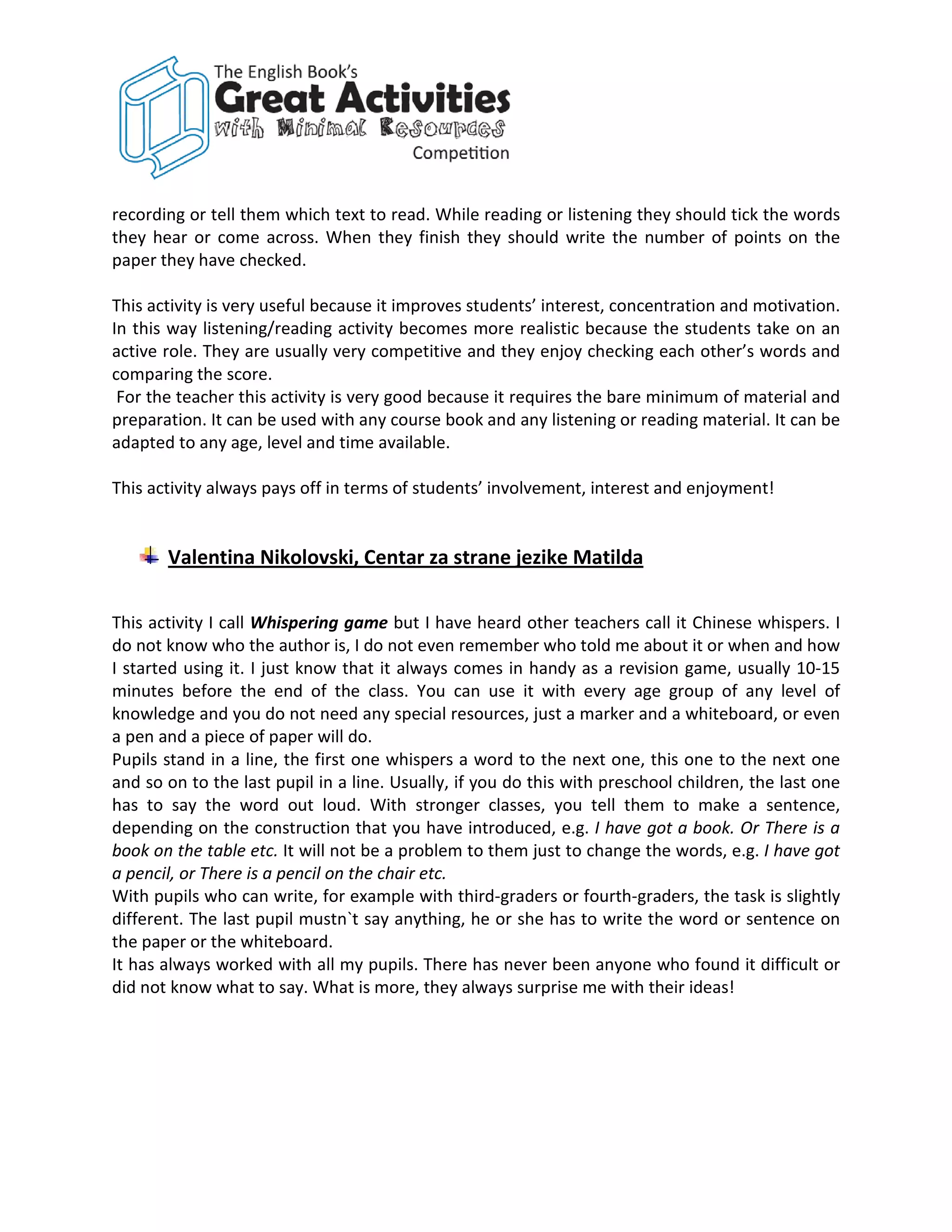 recording or tell them which text to read. While reading or listening they should tick the words
they hear or come across. When they finish they should write the number of points on the
paper they have checked.

This activity is very useful because it improves students’ interest, concentration and motivation.
In this way listening/reading activity becomes more realistic because the students take on an
active role. They are usually very competitive and they enjoy checking each other’s words and
comparing the score.
 For the teacher this activity is very good because it requires the bare minimum of material and
preparation. It can be used with any course book and any listening or reading material. It can be
adapted to any age, level and time available.

This activity always pays off in terms of students’ involvement, interest and enjoyment!


       Valentina Nikolovski, Centar za strane jezike Matilda

This activity I call Whispering game but I have heard other teachers call it Chinese whispers. I
do not know who the author is, I do not even remember who told me about it or when and how
I started using it. I just know that it always comes in handy as a revision game, usually 10-15
minutes before the end of the class. You can use it with every age group of any level of
knowledge and you do not need any special resources, just a marker and a whiteboard, or even
a pen and a piece of paper will do.
Pupils stand in a line, the first one whispers a word to the next one, this one to the next one
and so on to the last pupil in a line. Usually, if you do this with preschool children, the last one
has to say the word out loud. With stronger classes, you tell them to make a sentence,
depending on the construction that you have introduced, e.g. I have got a book. Or There is a
book on the table etc. It will not be a problem to them just to change the words, e.g. I have got
a pencil, or There is a pencil on the chair etc.
With pupils who can write, for example with third-graders or fourth-graders, the task is slightly
different. The last pupil mustn`t say anything, he or she has to write the word or sentence on
the paper or the whiteboard.
It has always worked with all my pupils. There has never been anyone who found it difficult or
did not know what to say. What is more, they always surprise me with their ideas!
 