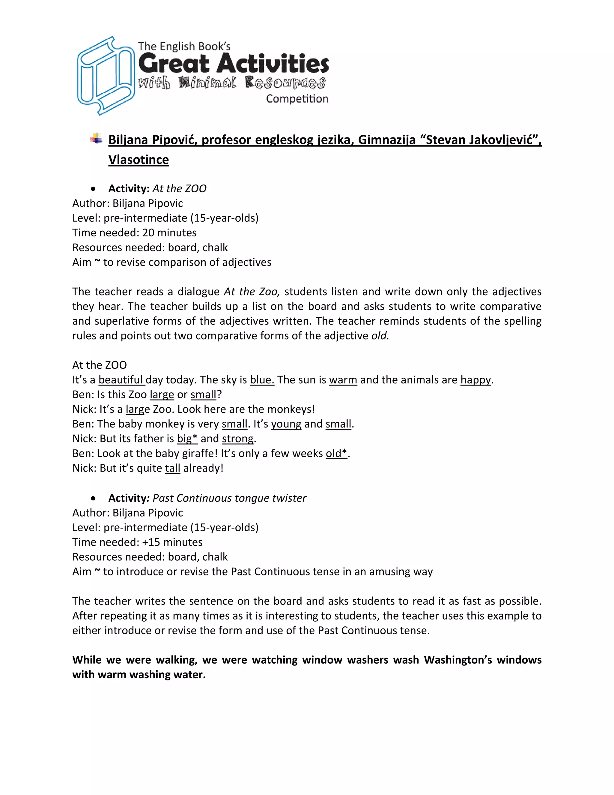 Biljana Pipović, profesor engleskog jezika, Gimnazija “Stevan Jakovljević”,
       Vlasotince

   • Activity: At the ZOO
Author: Biljana Pipovic
Level: pre-intermediate (15-year-olds)
Time needed: 20 minutes
Resources needed: board, chalk
Aim ~ to revise comparison of adjectives

The teacher reads a dialogue At the Zoo, students listen and write down only the adjectives
they hear. The teacher builds up a list on the board and asks students to write comparative
and superlative forms of the adjectives written. The teacher reminds students of the spelling
rules and points out two comparative forms of the adjective old.

At the ZOO
It’s a beautiful day today. The sky is blue. The sun is warm and the animals are happy.
Ben: Is this Zoo large or small?
Nick: It’s a large Zoo. Look here are the monkeys!
Ben: The baby monkey is very small. It’s young and small.
Nick: But its father is big* and strong.
Ben: Look at the baby giraffe! It’s only a few weeks old*.
Nick: But it’s quite tall already!

   • Activity: Past Continuous tongue twister
Author: Biljana Pipovic
Level: pre-intermediate (15-year-olds)
Time needed: +15 minutes
Resources needed: board, chalk
Aim ~ to introduce or revise the Past Continuous tense in an amusing way

The teacher writes the sentence on the board and asks students to read it as fast as possible.
After repeating it as many times as it is interesting to students, the teacher uses this example to
either introduce or revise the form and use of the Past Continuous tense.

While we were walking, we were watching window washers wash Washington’s windows
with warm washing water.
 