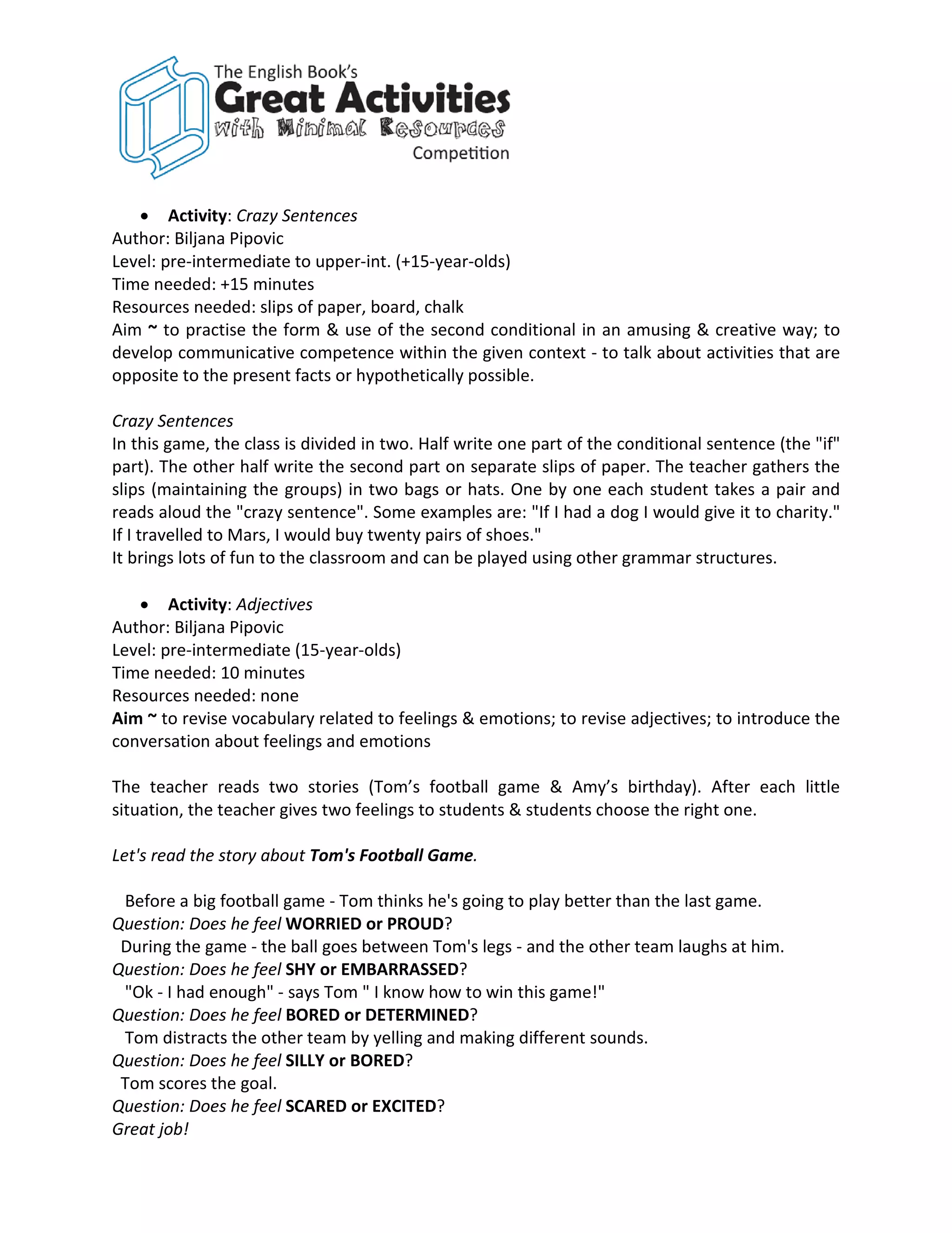 • Activity: Crazy Sentences
Author: Biljana Pipovic
Level: pre-intermediate to upper-int. (+15-year-olds)
Time needed: +15 minutes
Resources needed: slips of paper, board, chalk
Aim ~ to practise the form & use of the second conditional in an amusing & creative way; to
develop communicative competence within the given context - to talk about activities that are
opposite to the present facts or hypothetically possible.

Crazy Sentences
In this game, the class is divided in two. Half write one part of the conditional sentence (the "if"
part). The other half write the second part on separate slips of paper. The teacher gathers the
slips (maintaining the groups) in two bags or hats. One by one each student takes a pair and
reads aloud the "crazy sentence". Some examples are: "If I had a dog I would give it to charity."
If I travelled to Mars, I would buy twenty pairs of shoes."
It brings lots of fun to the classroom and can be played using other grammar structures.

   • Activity: Adjectives
Author: Biljana Pipovic
Level: pre-intermediate (15-year-olds)
Time needed: 10 minutes
Resources needed: none
Aim ~ to revise vocabulary related to feelings & emotions; to revise adjectives; to introduce the
conversation about feelings and emotions

The teacher reads two stories (Tom’s football game & Amy’s birthday). After each little
situation, the teacher gives two feelings to students & students choose the right one.

Let's read the story about Tom's Football Game.

 Before a big football game - Tom thinks he's going to play better than the last game.
Question: Does he feel WORRIED or PROUD?
 During the game - the ball goes between Tom's legs - and the other team laughs at him.
Question: Does he feel SHY or EMBARRASSED?
 "Ok - I had enough" - says Tom " I know how to win this game!"
Question: Does he feel BORED or DETERMINED?
 Tom distracts the other team by yelling and making different sounds.
Question: Does he feel SILLY or BORED?
 Tom scores the goal.
Question: Does he feel SCARED or EXCITED?
Great job!
 