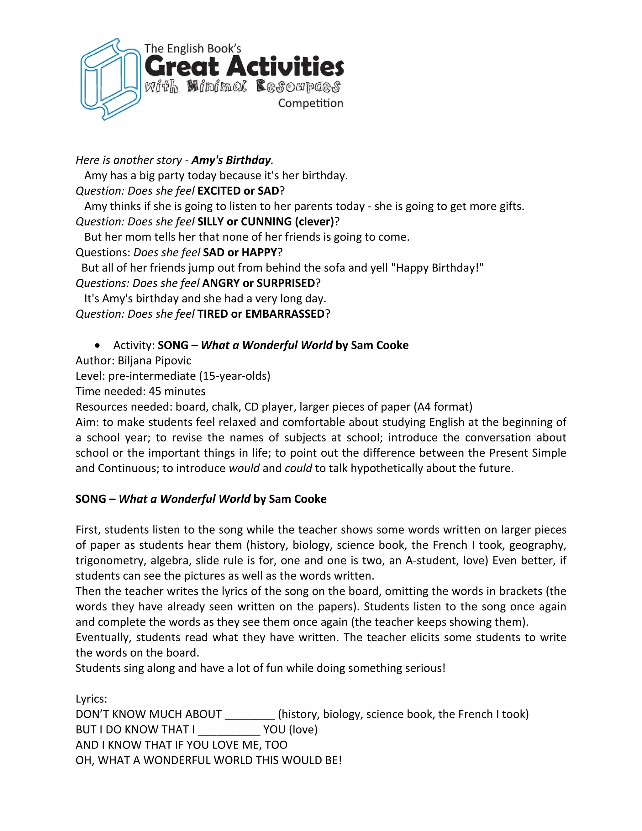 Here is another story - Amy's Birthday.
 Amy has a big party today because it's her birthday.
Question: Does she feel EXCITED or SAD?
 Amy thinks if she is going to listen to her parents today - she is going to get more gifts.
Question: Does she feel SILLY or CUNNING (clever)?
 But her mom tells her that none of her friends is going to come.
Questions: Does she feel SAD or HAPPY?
 But all of her friends jump out from behind the sofa and yell "Happy Birthday!"
Questions: Does she feel ANGRY or SURPRISED?
 It's Amy's birthday and she had a very long day.
Question: Does she feel TIRED or EMBARRASSED?

    • Activity: SONG – What a Wonderful World by Sam Cooke
Author: Biljana Pipovic
Level: pre-intermediate (15-year-olds)
Time needed: 45 minutes
Resources needed: board, chalk, CD player, larger pieces of paper (A4 format)
Aim: to make students feel relaxed and comfortable about studying English at the beginning of
a school year; to revise the names of subjects at school; introduce the conversation about
school or the important things in life; to point out the difference between the Present Simple
and Continuous; to introduce would and could to talk hypothetically about the future.

SONG – What a Wonderful World by Sam Cooke

First, students listen to the song while the teacher shows some words written on larger pieces
of paper as students hear them (history, biology, science book, the French I took, geography,
trigonometry, algebra, slide rule is for, one and one is two, an A-student, love) Even better, if
students can see the pictures as well as the words written.
Then the teacher writes the lyrics of the song on the board, omitting the words in brackets (the
words they have already seen written on the papers). Students listen to the song once again
and complete the words as they see them once again (the teacher keeps showing them).
Eventually, students read what they have written. The teacher elicits some students to write
the words on the board.
Students sing along and have a lot of fun while doing something serious!

Lyrics:
DON’T KNOW MUCH ABOUT ________ (history, biology, science book, the French I took)
BUT I DO KNOW THAT I __________ YOU (love)
AND I KNOW THAT IF YOU LOVE ME, TOO
OH, WHAT A WONDERFUL WORLD THIS WOULD BE!
 