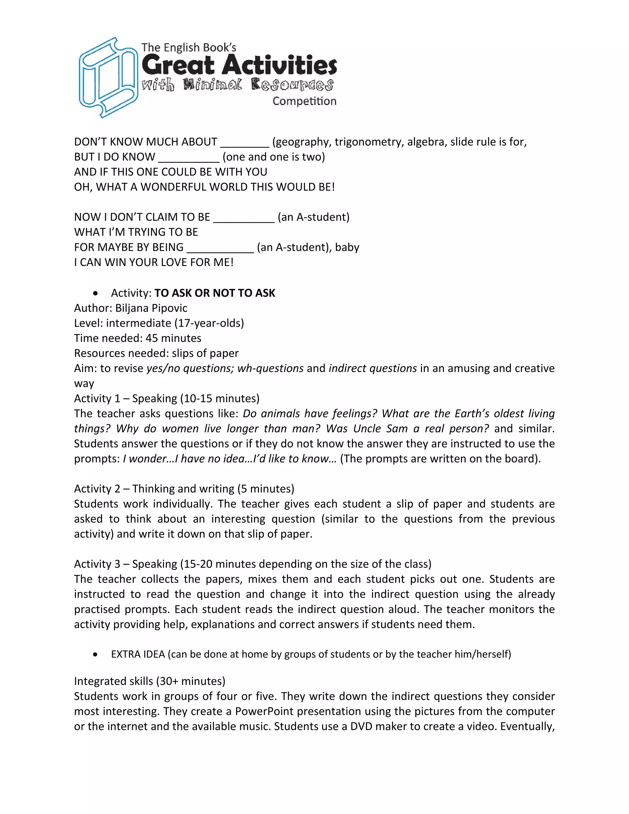 DON’T KNOW MUCH ABOUT ________ (geography, trigonometry, algebra, slide rule is for,
BUT I DO KNOW __________ (one and one is two)
AND IF THIS ONE COULD BE WITH YOU
OH, WHAT A WONDERFUL WORLD THIS WOULD BE!

NOW I DON’T CLAIM TO BE __________ (an A-student)
WHAT I’M TRYING TO BE
FOR MAYBE BY BEING ___________ (an A-student), baby
I CAN WIN YOUR LOVE FOR ME!

    • Activity: TO ASK OR NOT TO ASK
Author: Biljana Pipovic
Level: intermediate (17-year-olds)
Time needed: 45 minutes
Resources needed: slips of paper
Aim: to revise yes/no questions; wh-questions and indirect questions in an amusing and creative
way
Activity 1 – Speaking (10-15 minutes)
The teacher asks questions like: Do animals have feelings? What are the Earth’s oldest living
things? Why do women live longer than man? Was Uncle Sam a real person? and similar.
Students answer the questions or if they do not know the answer they are instructed to use the
prompts: I wonder…I have no idea…I’d like to know… (The prompts are written on the board).

Activity 2 – Thinking and writing (5 minutes)
Students work individually. The teacher gives each student a slip of paper and students are
asked to think about an interesting question (similar to the questions from the previous
activity) and write it down on that slip of paper.

Activity 3 – Speaking (15-20 minutes depending on the size of the class)
The teacher collects the papers, mixes them and each student picks out one. Students are
instructed to read the question and change it into the indirect question using the already
practised prompts. Each student reads the indirect question aloud. The teacher monitors the
activity providing help, explanations and correct answers if students need them.

   •   EXTRA IDEA (can be done at home by groups of students or by the teacher him/herself)

Integrated skills (30+ minutes)
Students work in groups of four or five. They write down the indirect questions they consider
most interesting. They create a PowerPoint presentation using the pictures from the computer
or the internet and the available music. Students use a DVD maker to create a video. Eventually,
 