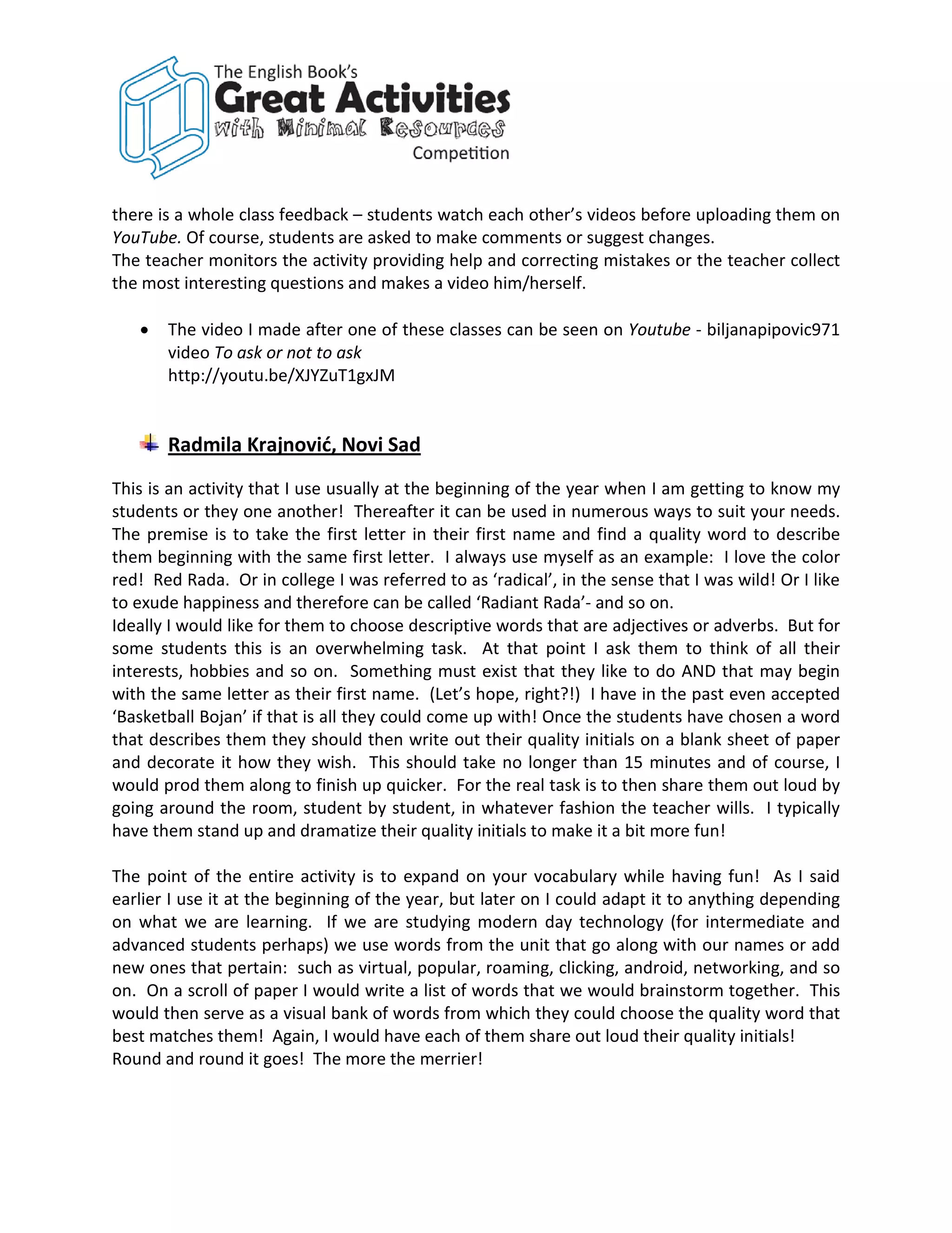 there is a whole class feedback – students watch each other’s videos before uploading them on
YouTube. Of course, students are asked to make comments or suggest changes.
The teacher monitors the activity providing help and correcting mistakes or the teacher collect
the most interesting questions and makes a video him/herself.

   •   The video I made after one of these classes can be seen on Youtube - biljanapipovic971
       video To ask or not to ask
       http://youtu.be/XJYZuT1gxJM


       Radmila Krajnović, Novi Sad
This is an activity that I use usually at the beginning of the year when I am getting to know my
students or they one another! Thereafter it can be used in numerous ways to suit your needs.
The premise is to take the first letter in their first name and find a quality word to describe
them beginning with the same first letter. I always use myself as an example: I love the color
red! Red Rada. Or in college I was referred to as ‘radical’, in the sense that I was wild! Or I like
to exude happiness and therefore can be called ‘Radiant Rada’- and so on.
Ideally I would like for them to choose descriptive words that are adjectives or adverbs. But for
some students this is an overwhelming task. At that point I ask them to think of all their
interests, hobbies and so on. Something must exist that they like to do AND that may begin
with the same letter as their first name. (Let’s hope, right?!) I have in the past even accepted
‘Basketball Bojan’ if that is all they could come up with! Once the students have chosen a word
that describes them they should then write out their quality initials on a blank sheet of paper
and decorate it how they wish. This should take no longer than 15 minutes and of course, I
would prod them along to finish up quicker. For the real task is to then share them out loud by
going around the room, student by student, in whatever fashion the teacher wills. I typically
have them stand up and dramatize their quality initials to make it a bit more fun!

The point of the entire activity is to expand on your vocabulary while having fun! As I said
earlier I use it at the beginning of the year, but later on I could adapt it to anything depending
on what we are learning. If we are studying modern day technology (for intermediate and
advanced students perhaps) we use words from the unit that go along with our names or add
new ones that pertain: such as virtual, popular, roaming, clicking, android, networking, and so
on. On a scroll of paper I would write a list of words that we would brainstorm together. This
would then serve as a visual bank of words from which they could choose the quality word that
best matches them! Again, I would have each of them share out loud their quality initials!
Round and round it goes! The more the merrier!
 