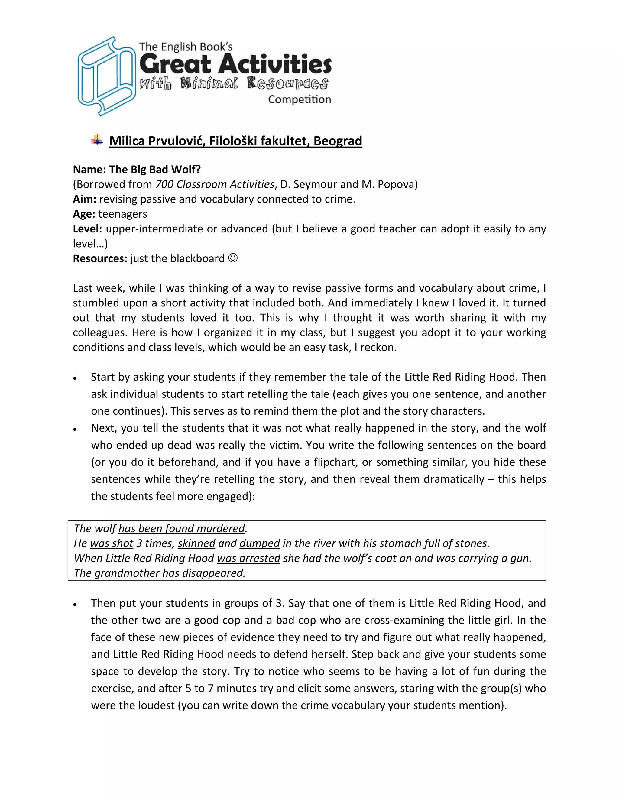 Milica Prvulović, Filološki fakultet, Beograd
Name: The Big Bad Wolf?
(Borrowed from 700 Classroom Activities, D. Seymour and M. Popova)
Aim: revising passive and vocabulary connected to crime.
Age: teenagers
Level: upper-intermediate or advanced (but I believe a good teacher can adopt it easily to any
level…)
Resources: just the blackboard 

Last week, while I was thinking of a way to revise passive forms and vocabulary about crime, I
stumbled upon a short activity that included both. And immediately I knew I loved it. It turned
out that my students loved it too. This is why I thought it was worth sharing it with my
colleagues. Here is how I organized it in my class, but I suggest you adopt it to your working
conditions and class levels, which would be an easy task, I reckon.

•   Start by asking your students if they remember the tale of the Little Red Riding Hood. Then
    ask individual students to start retelling the tale (each gives you one sentence, and another
    one continues). This serves as to remind them the plot and the story characters.
•   Next, you tell the students that it was not what really happened in the story, and the wolf
    who ended up dead was really the victim. You write the following sentences on the board
    (or you do it beforehand, and if you have a flipchart, or something similar, you hide these
    sentences while they’re retelling the story, and then reveal them dramatically – this helps
    the students feel more engaged):

The wolf has been found murdered.
He was shot 3 times, skinned and dumped in the river with his stomach full of stones.
When Little Red Riding Hood was arrested she had the wolf’s coat on and was carrying a gun.
The grandmother has disappeared.

•   Then put your students in groups of 3. Say that one of them is Little Red Riding Hood, and
    the other two are a good cop and a bad cop who are cross-examining the little girl. In the
    face of these new pieces of evidence they need to try and figure out what really happened,
    and Little Red Riding Hood needs to defend herself. Step back and give your students some
    space to develop the story. Try to notice who seems to be having a lot of fun during the
    exercise, and after 5 to 7 minutes try and elicit some answers, staring with the group(s) who
    were the loudest (you can write down the crime vocabulary your students mention).
 