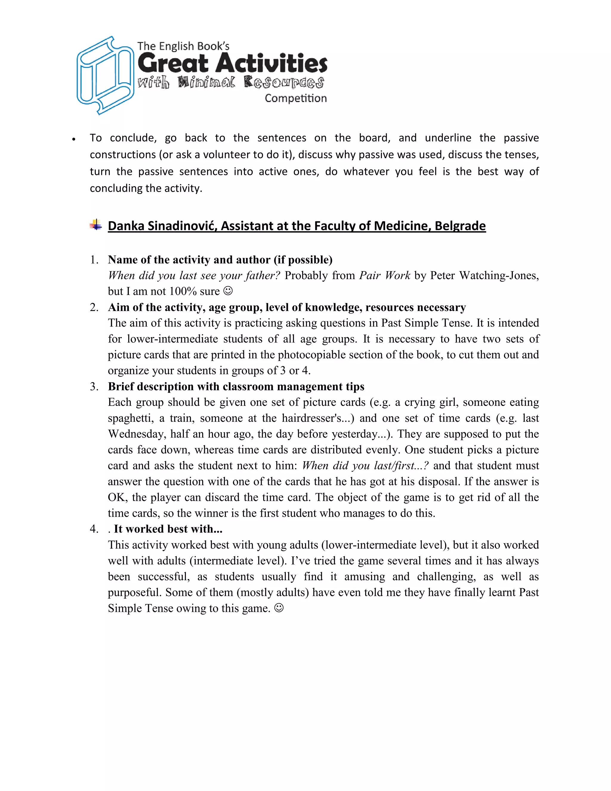 •   To conclude, go back to the sentences on the board, and underline the passive
    constructions (or ask a volunteer to do it), discuss why passive was used, discuss the tenses,
    turn the passive sentences into active ones, do whatever you feel is the best way of
    concluding the activity.


       Danka Sinadinović, Assistant at the Faculty of Medicine, Belgrade

    1. Name of the activity and author (if possible)
       When did you last see your father? Probably from Pair Work by Peter Watching-Jones,
       but I am not 100% sure 
    2. Aim of the activity, age group, level of knowledge, resources necessary
       The aim of this activity is practicing asking questions in Past Simple Tense. It is intended
       for lower-intermediate students of all age groups. It is necessary to have two sets of
       picture cards that are printed in the photocopiable section of the book, to cut them out and
       organize your students in groups of 3 or 4.
    3. Brief description with classroom management tips
       Each group should be given one set of picture cards (e.g. a crying girl, someone eating
       spaghetti, a train, someone at the hairdresser's...) and one set of time cards (e.g. last
       Wednesday, half an hour ago, the day before yesterday...). They are supposed to put the
       cards face down, whereas time cards are distributed evenly. One student picks a picture
       card and asks the student next to him: When did you last/first...? and that student must
       answer the question with one of the cards that he has got at his disposal. If the answer is
       OK, the player can discard the time card. The object of the game is to get rid of all the
       time cards, so the winner is the first student who manages to do this.
    4. . It worked best with...
       This activity worked best with young adults (lower-intermediate level), but it also worked
       well with adults (intermediate level). I’ve tried the game several times and it has always
       been successful, as students usually find it amusing and challenging, as well as
       purposeful. Some of them (mostly adults) have even told me they have finally learnt Past
       Simple Tense owing to this game. 
 