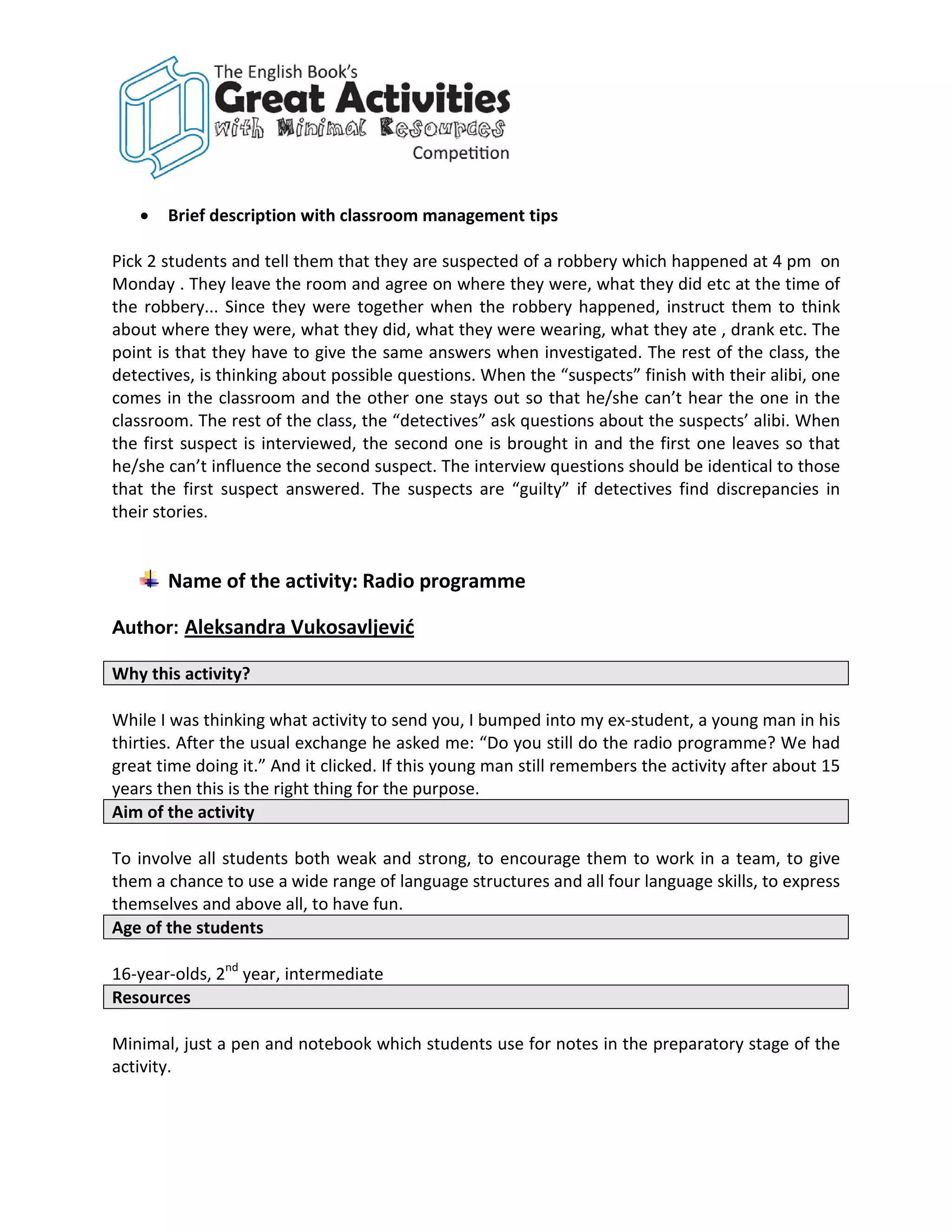 •   Brief description with classroom management tips

Pick 2 students and tell them that they are suspected of a robbery which happened at 4 pm on
Monday . They leave the room and agree on where they were, what they did etc at the time of
the robbery... Since they were together when the robbery happened, instruct them to think
about where they were, what they did, what they were wearing, what they ate , drank etc. The
point is that they have to give the same answers when investigated. The rest of the class, the
detectives, is thinking about possible questions. When the “suspects” finish with their alibi, one
comes in the classroom and the other one stays out so that he/she can’t hear the one in the
classroom. The rest of the class, the “detectives” ask questions about the suspects’ alibi. When
the first suspect is interviewed, the second one is brought in and the first one leaves so that
he/she can’t influence the second suspect. The interview questions should be identical to those
that the first suspect answered. The suspects are “guilty” if detectives find discrepancies in
their stories.


       Name of the activity: Radio programme

Author: Aleksandra Vukosavljević

Why this activity?

While I was thinking what activity to send you, I bumped into my ex-student, a young man in his
thirties. After the usual exchange he asked me: “Do you still do the radio programme? We had
great time doing it.” And it clicked. If this young man still remembers the activity after about 15
years then this is the right thing for the purpose.
Aim of the activity

To involve all students both weak and strong, to encourage them to work in a team, to give
them a chance to use a wide range of language structures and all four language skills, to express
themselves and above all, to have fun.
Age of the students

16-year-olds, 2nd year, intermediate
Resources

Minimal, just a pen and notebook which students use for notes in the preparatory stage of the
activity.
 