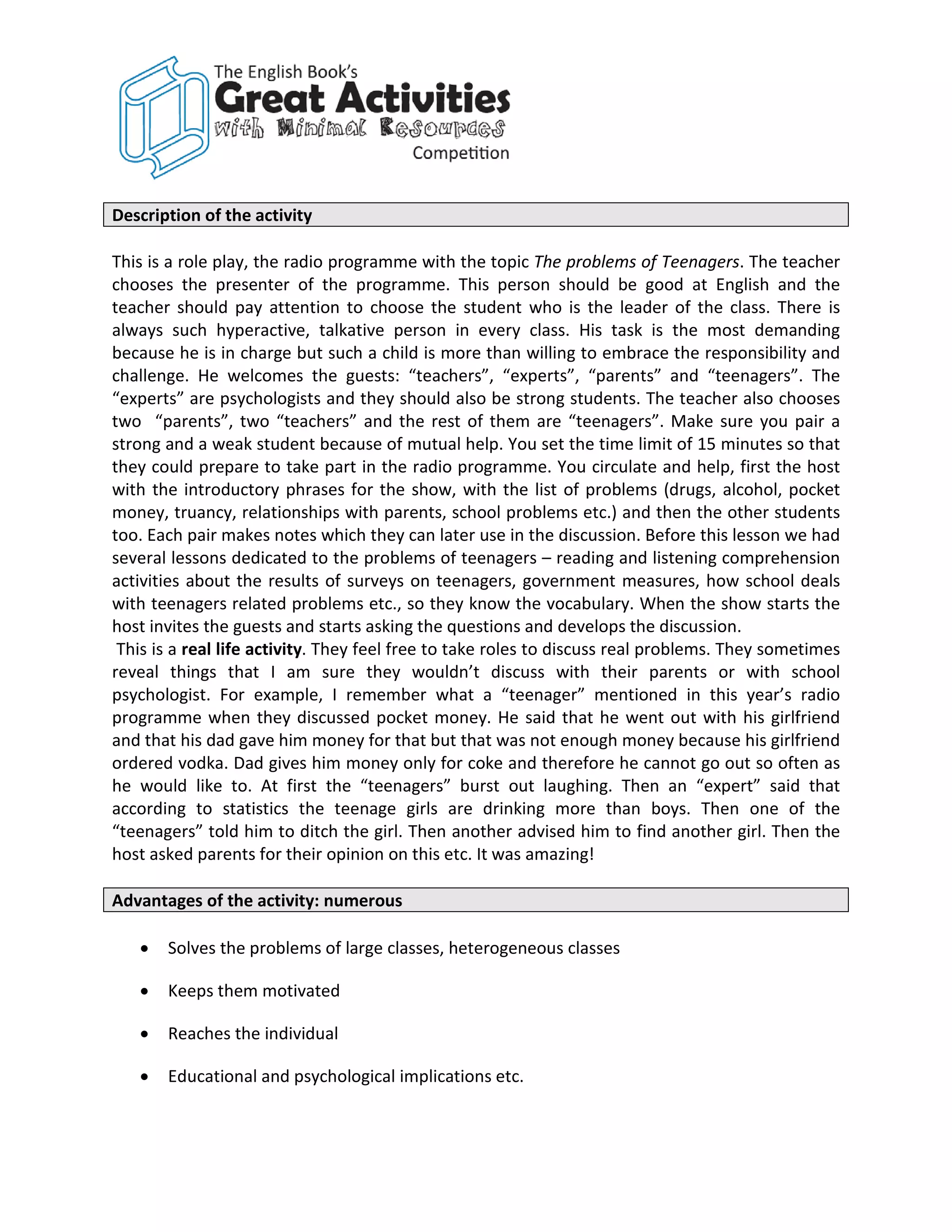 Description of the activity

This is a role play, the radio programme with the topic The problems of Teenagers. The teacher
chooses the presenter of the programme. This person should be good at English and the
teacher should pay attention to choose the student who is the leader of the class. There is
always such hyperactive, talkative person in every class. His task is the most demanding
because he is in charge but such a child is more than willing to embrace the responsibility and
challenge. He welcomes the guests: “teachers”, “experts”, “parents” and “teenagers”. The
“experts” are psychologists and they should also be strong students. The teacher also chooses
two “parents”, two “teachers” and the rest of them are “teenagers”. Make sure you pair a
strong and a weak student because of mutual help. You set the time limit of 15 minutes so that
they could prepare to take part in the radio programme. You circulate and help, first the host
with the introductory phrases for the show, with the list of problems (drugs, alcohol, pocket
money, truancy, relationships with parents, school problems etc.) and then the other students
too. Each pair makes notes which they can later use in the discussion. Before this lesson we had
several lessons dedicated to the problems of teenagers – reading and listening comprehension
activities about the results of surveys on teenagers, government measures, how school deals
with teenagers related problems etc., so they know the vocabulary. When the show starts the
host invites the guests and starts asking the questions and develops the discussion.
 This is a real life activity. They feel free to take roles to discuss real problems. They sometimes
reveal things that I am sure they wouldn’t discuss with their parents or with school
psychologist. For example, I remember what a “teenager” mentioned in this year’s radio
programme when they discussed pocket money. He said that he went out with his girlfriend
and that his dad gave him money for that but that was not enough money because his girlfriend
ordered vodka. Dad gives him money only for coke and therefore he cannot go out so often as
he would like to. At first the “teenagers” burst out laughing. Then an “expert” said that
according to statistics the teenage girls are drinking more than boys. Then one of the
“teenagers” told him to ditch the girl. Then another advised him to find another girl. Then the
host asked parents for their opinion on this etc. It was amazing!

Advantages of the activity: numerous

   •   Solves the problems of large classes, heterogeneous classes

   •   Keeps them motivated

   •   Reaches the individual

   •   Educational and psychological implications etc.
 