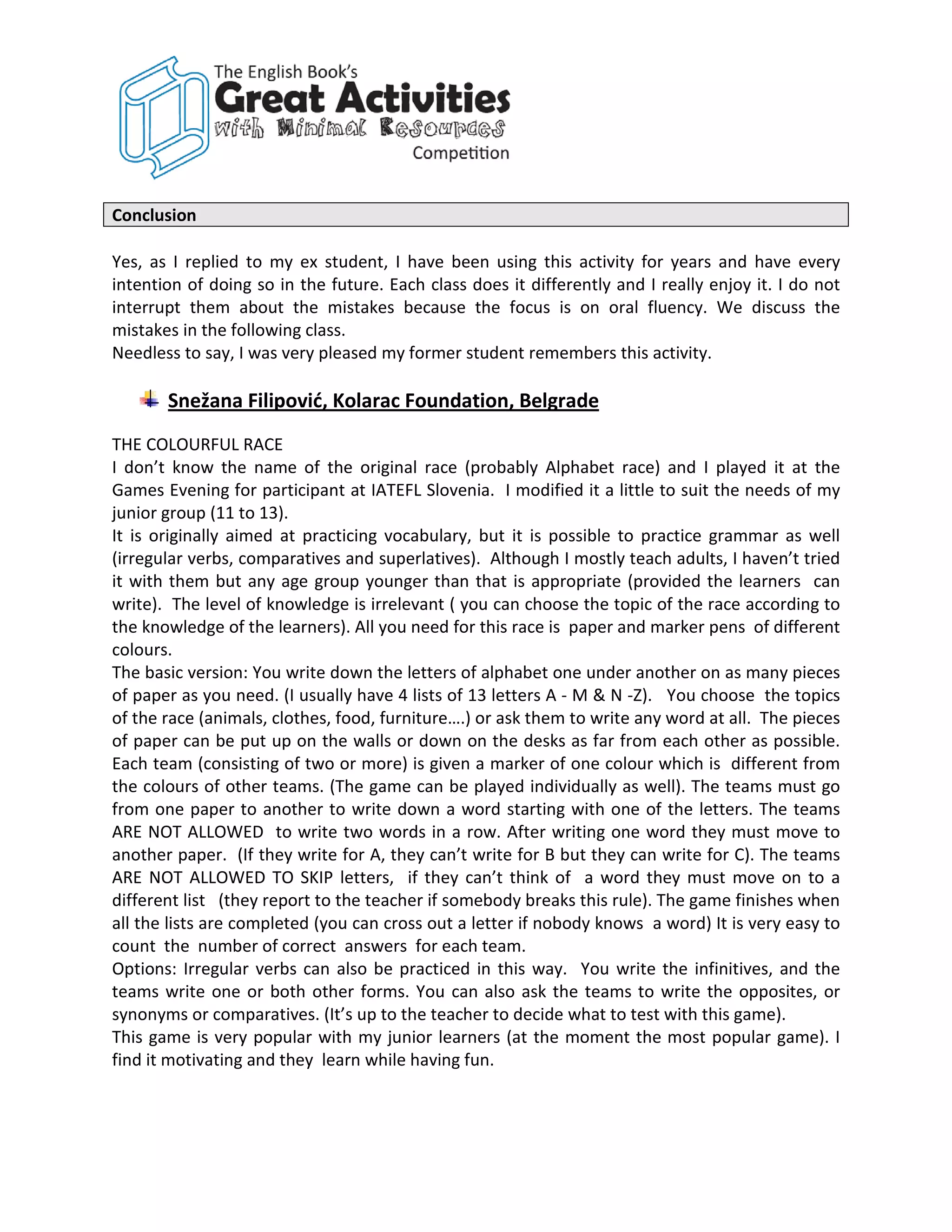 Conclusion

Yes, as I replied to my ex student, I have been using this activity for years and have every
intention of doing so in the future. Each class does it differently and I really enjoy it. I do not
interrupt them about the mistakes because the focus is on oral fluency. We discuss the
mistakes in the following class.
Needless to say, I was very pleased my former student remembers this activity.

       Snežana Filipović, Kolarac Foundation, Belgrade
THE COLOURFUL RACE
I don’t know the name of the original race (probably Alphabet race) and I played it at the
Games Evening for participant at IATEFL Slovenia. I modified it a little to suit the needs of my
junior group (11 to 13).
It is originally aimed at practicing vocabulary, but it is possible to practice grammar as well
(irregular verbs, comparatives and superlatives). Although I mostly teach adults, I haven’t tried
it with them but any age group younger than that is appropriate (provided the learners can
write). The level of knowledge is irrelevant ( you can choose the topic of the race according to
the knowledge of the learners). All you need for this race is paper and marker pens of different
colours.
The basic version: You write down the letters of alphabet one under another on as many pieces
of paper as you need. (I usually have 4 lists of 13 letters A - M & N -Z). You choose the topics
of the race (animals, clothes, food, furniture….) or ask them to write any word at all. The pieces
of paper can be put up on the walls or down on the desks as far from each other as possible.
Each team (consisting of two or more) is given a marker of one colour which is different from
the colours of other teams. (The game can be played individually as well). The teams must go
from one paper to another to write down a word starting with one of the letters. The teams
ARE NOT ALLOWED to write two words in a row. After writing one word they must move to
another paper. (If they write for A, they can’t write for B but they can write for C). The teams
ARE NOT ALLOWED TO SKIP letters, if they can’t think of a word they must move on to a
different list (they report to the teacher if somebody breaks this rule). The game finishes when
all the lists are completed (you can cross out a letter if nobody knows a word) It is very easy to
count the number of correct answers for each team.
Options: Irregular verbs can also be practiced in this way. You write the infinitives, and the
teams write one or both other forms. You can also ask the teams to write the opposites, or
synonyms or comparatives. (It’s up to the teacher to decide what to test with this game).
This game is very popular with my junior learners (at the moment the most popular game). I
find it motivating and they learn while having fun.
 