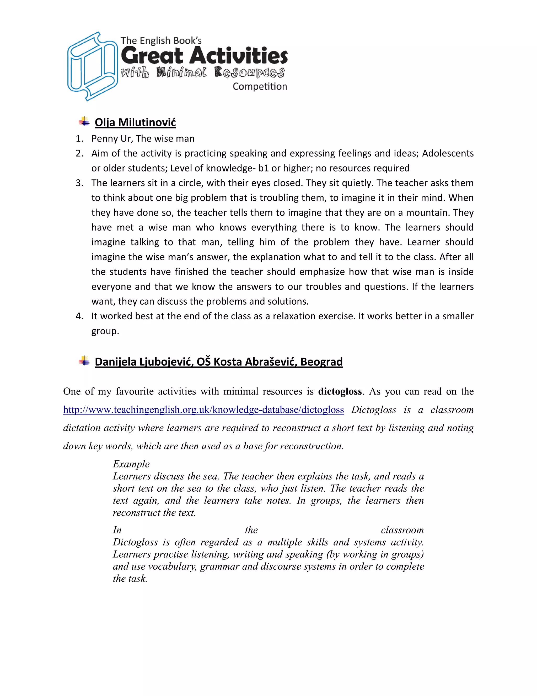 Olja Milutinović
  1. Penny Ur, The wise man
  2. Aim of the activity is practicing speaking and expressing feelings and ideas; Adolescents
     or older students; Level of knowledge- b1 or higher; no resources required
  3. The learners sit in a circle, with their eyes closed. They sit quietly. The teacher asks them
     to think about one big problem that is troubling them, to imagine it in their mind. When
     they have done so, the teacher tells them to imagine that they are on a mountain. They
     have met a wise man who knows everything there is to know. The learners should
     imagine talking to that man, telling him of the problem they have. Learner should
     imagine the wise man’s answer, the explanation what to and tell it to the class. After all
     the students have finished the teacher should emphasize how that wise man is inside
     everyone and that we know the answers to our troubles and questions. If the learners
     want, they can discuss the problems and solutions.
  4. It worked best at the end of the class as a relaxation exercise. It works better in a smaller
     group.

       Danijela Ljubojević, OŠ Kosta Abrašević, Beograd

One of my favourite activities with minimal resources is dictogloss. As you can read on the
http://www.teachingenglish.org.uk/knowledge-database/dictogloss Dictogloss is a classroom
dictation activity where learners are required to reconstruct a short text by listening and noting
down key words, which are then used as a base for reconstruction.
           Example
           Learners discuss the sea. The teacher then explains the task, and reads a
           short text on the sea to the class, who just listen. The teacher reads the
           text again, and the learners take notes. In groups, the learners then
           reconstruct the text.
           In                             the                            classroom
           Dictogloss is often regarded as a multiple skills and systems activity.
           Learners practise listening, writing and speaking (by working in groups)
           and use vocabulary, grammar and discourse systems in order to complete
           the task.
 
