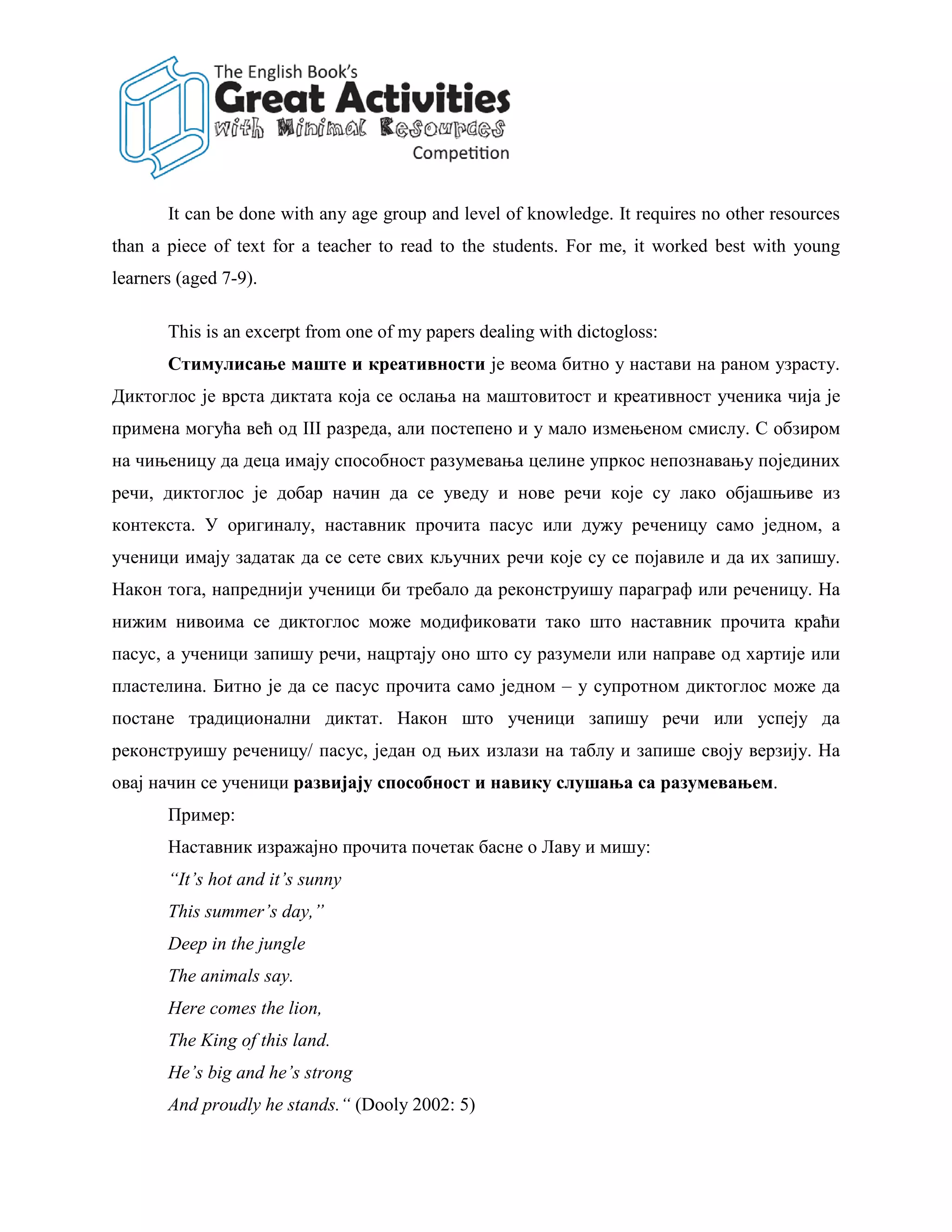 It can be done with any age group and level of knowledge. It requires no other resources
than a piece of text for a teacher to read to the students. For me, it worked best with young
learners (aged 7-9).

       This is an excerpt from one of my papers dealing with dictogloss:
       Стимулисање маште и креативности је веома битно у настави на раном узрасту.
Диктоглос је врста диктата која се ослања на маштовитост и креативност ученика чија је
примена могућа већ од III разреда, али постепено и у мало измењеном смислу. С обзиром
на чињеницу да деца имају способност разумевања целине упркос непознавању појединих
речи, диктоглос је добар начин да се уведу и нове речи које су лако објашњиве из
контекста. У оригиналу, наставник прочита пасус или дужу реченицу само једном, а
ученици имају задатак да се сете свих кључних речи које су се појавиле и да их запишу.
Након тога, напреднији ученици би требало да реконструишу параграф или реченицу. На
нижим нивоима се диктоглос може модификовати тако што наставник прочита краћи
пасус, а ученици запишу речи, нацртају оно што су разумели или направе од хартије или
пластелина. Битно је да се пасус прочита само једном – у супротном диктоглос може да
постане традиционални диктат. Након што ученици запишу речи или успеју да
реконструишу реченицу/ пасус, један од њих излази на таблу и запише своју верзију. На
овај начин се ученици развијају способност и навику слушања са разумевањем.
       Пример:
       Наставник изражајно прочита почетак басне о Лаву и мишу:
       “It’s hot and it’s sunny
       This summer’s day,”
       Deep in the jungle
       The animals say.
       Here comes the lion,
       The King of this land.
       He’s big and he’s strong
       And proudly he stands.“ (Dooly 2002: 5)
 