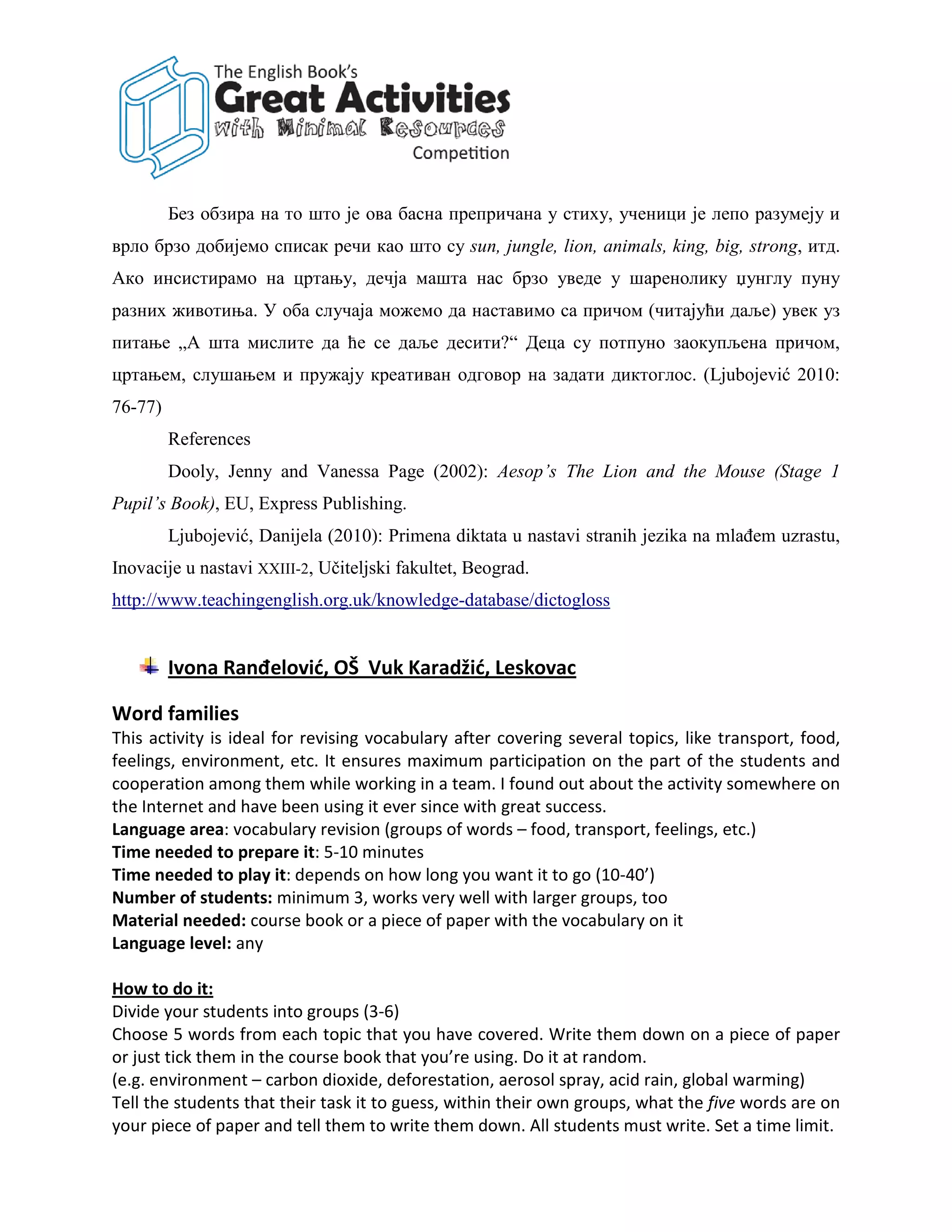 Без обзира на то што је ова басна препричана у стиху, ученици је лепо разумеју и
врло брзо добијемо списак речи као што су sun, jungle, lion, animals, king, big, strong, итд.
Ако инсистирамо на цртању, дечја машта нас брзо уведе у шаренолику џунглу пуну
разних животиња. У оба случаја можемо да наставимо са причом (читајући даље) увек уз
питање „А шта мислите да ће се даље десити?“ Деца су потпуно заокупљена причом,
цртањем, слушањем и пружају креативан одговор на задати диктоглос. (Ljubojević 2010:
76-77)
         References
         Dooly, Jenny and Vanessa Page (2002): Aesop’s The Lion and the Mouse (Stage 1
Pupil’s Book), EU, Express Publishing.
         Ljubojević, Danijela (2010): Primena diktata u nastavi stranih jezika na mlađem uzrastu,
Inovacije u nastavi XXIII-2, Učiteljski fakultet, Beograd.
http://www.teachingenglish.org.uk/knowledge-database/dictogloss


         Ivona Ranđelović, OŠ Vuk Karadžić, Leskovac

Word families
This activity is ideal for revising vocabulary after covering several topics, like transport, food,
feelings, environment, etc. It ensures maximum participation on the part of the students and
cooperation among them while working in a team. I found out about the activity somewhere on
the Internet and have been using it ever since with great success.
Language area: vocabulary revision (groups of words – food, transport, feelings, etc.)
Time needed to prepare it: 5-10 minutes
Time needed to play it: depends on how long you want it to go (10-40’)
Number of students: minimum 3, works very well with larger groups, too
Material needed: course book or a piece of paper with the vocabulary on it
Language level: any

How to do it:
Divide your students into groups (3-6)
Choose 5 words from each topic that you have covered. Write them down on a piece of paper
or just tick them in the course book that you’re using. Do it at random.
(e.g. environment – carbon dioxide, deforestation, aerosol spray, acid rain, global warming)
Tell the students that their task it to guess, within their own groups, what the five words are on
your piece of paper and tell them to write them down. All students must write. Set a time limit.
 
