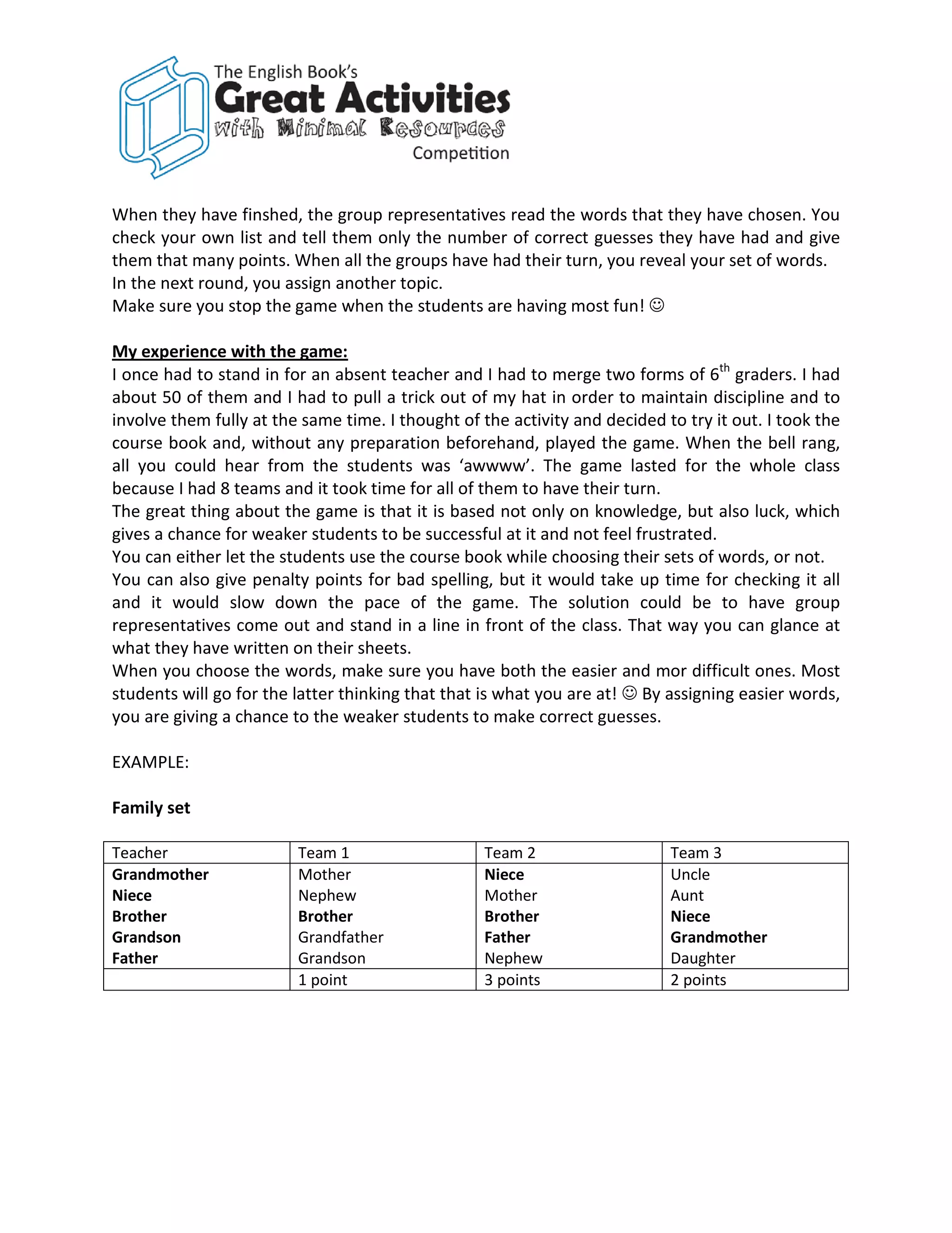 When they have finshed, the group representatives read the words that they have chosen. You
check your own list and tell them only the number of correct guesses they have had and give
them that many points. When all the groups have had their turn, you reveal your set of words.
In the next round, you assign another topic.
Make sure you stop the game when the students are having most fun! 

My experience with the game:
I once had to stand in for an absent teacher and I had to merge two forms of 6th graders. I had
about 50 of them and I had to pull a trick out of my hat in order to maintain discipline and to
involve them fully at the same time. I thought of the activity and decided to try it out. I took the
course book and, without any preparation beforehand, played the game. When the bell rang,
all you could hear from the students was ‘awwww’. The game lasted for the whole class
because I had 8 teams and it took time for all of them to have their turn.
The great thing about the game is that it is based not only on knowledge, but also luck, which
gives a chance for weaker students to be successful at it and not feel frustrated.
You can either let the students use the course book while choosing their sets of words, or not.
You can also give penalty points for bad spelling, but it would take up time for checking it all
and it would slow down the pace of the game. The solution could be to have group
representatives come out and stand in a line in front of the class. That way you can glance at
what they have written on their sheets.
When you choose the words, make sure you have both the easier and mor difficult ones. Most
students will go for the latter thinking that that is what you are at!  By assigning easier words,
you are giving a chance to the weaker students to make correct guesses.

EXAMPLE:

Family set

Teacher                  Team 1                    Team 2                   Team 3
Grandmother              Mother                    Niece                    Uncle
Niece                    Nephew                    Mother                   Aunt
Brother                  Brother                   Brother                  Niece
Grandson                 Grandfather               Father                   Grandmother
Father                   Grandson                  Nephew                   Daughter
                         1 point                   3 points                 2 points
 