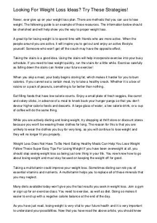 Looking For Weight Loss Ideas? Try These Strategies!

Never, ever give up on your weight loss plan. There are methods that you can use to lose
weight. The following guide is an example of those resources. The information below should
be cherished and will help show you the way to proper weight loss.


A great tip for losing weight is to spend time with friends who are more active. When the
people around you are active, it will inspire you to get out and enjoy an active lifestyle
yourself. Someone who won't get off the couch may have the opposite effect.


Taking the stairs is a good idea. Using the stairs will help incorporate exercise into your busy
schedule. If you need to lose weight quickly, run the stairs for a little while. Exercise carefully
as falling down the stairs can hinder your future exercise!


When you skip a meal, your body begins storing fat, which makes it harder for you to burn
calories. If you cannot eat a certain meal, try to take a healthy snack. Whether it is a box of
raisins or a pack of peanuts, something is far better than nothing.


Eat filling foods that have low calorie counts. Enjoy a small plate of fresh veggies, like carrot
and celery sticks, in advance of a meal to knock back your hunger pangs so that you don't
devour higher calorie foods and desserts. A large glass of water, a low calorie drink, or a cup
of coffee will do the same thing.


While you are actively dieting and losing weight, try shopping at thrift store or discount stores
because you won't be wearing these clothes for long. The reason for this is that you are
unlikely to wear the clothes you buy for very long, as you will continue to lose weight and
they will no longer fit you properly.


Weight Loss Does Not Have To Be Hard Eating Healthy Meals Can Help You Lose Weight
Follow These Super Easy Tips For Losing Weight If you have been overweight at all, you
should stop seeing weight loss as being just one thing in your life. You now know how to go
about losing weight and must stay focused on keeping the weight off for good.


Taking a multivitamin could improve your weight loss. Sometimes dieting can rob you of
essential vitamins and nutrients. A multivitamin helps you to replace all of these minerals that
you may neglect.


Many diets available today won't give you the fast results you seek in weight loss. Join a gym
or sign up for an exercise class. You need to exercise, as well as diet. Doing so makes it
easier to end up with a negative calorie balance at the end of the day.


As you have just read, losing weight is very vital to your future health and it is very important
to understand your possibilities. Now that you have read the above article, you should know
 