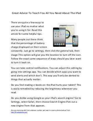 Are you receiving calls from unknown number and want to reverse phone lookup? Visit
http://findusphone.net/
Great Advice To Teach You All You Need About The IPad
There are quite a few ways to
use your iPad no matter what
you're using it for. Read this
article for some helpful tips.
Many people out there think
that the percentage of battery
charge displayed on their screen
constantly. Just go to settings, then click the general tab, then
Usage.This option will give you the location to turn off the icon.
Follow the exact same sequence of steps should you later want
to turn it back on.
You can take control notifications. You can adjust this setting by
going into settings app. You can decide which apps you want to
send alerts and which don't. This way you'll only be alerted to
things that actually matter.
Do you find reading e-books on the iPad hurts your tablet? This
is easily remedied by reducing the brightness whenever you
read.
Do you dislike using Google as your iPad's search engine? Go to
Settings, select Safari, then choose Search Engine.Pick out a
new engine from that appears.
 