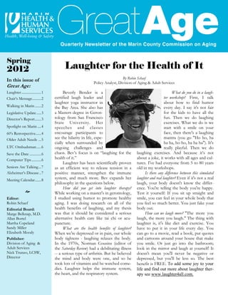 Spring
2012                                     Laughter for the Health of It
                                                                            By Robin Schaef
In this issue of                                          Policy Analyst, Division of Aging & Adult Services
Great Age:
Laughter ......................1         Beverly Bender is a                                                 What do you do in a laugh-
Chair’s Message..........2         certified laugh leader and                                           ter workshop? First, I talk
                                   laughter yoga instructor in                                          about how to find humor
Walking in Marin .......2          the Bay Area. She also has                                           every day. I say it's not fair
Legislative Update .....3          a Masters degree in Geron-                                           for the kids to have all the
Director’s Report.......3          tology from San Francisco                                            fun. Then we do laughing
                                   State University. Her                                                exercises. What we do is we
Spotlight on Marin ....4           speeches and classes                                                 start with a smile on your
60’s Retrospective......4          encourage participants to                                            face, then there's a laughing
Older Adult Needs ...5             see the hilarity in life, espe-                                      mantra (you go "Ho ho, ha
                                   cially when surrounded by                                            ha ha, ho ho, ha ha ha"). It's
LTC Ombudsman .....6               ongoing challenges and                                               really playful. Then we do
Save the Date .............6       chaos. Bev’s focus is on “laughing for the        laughing exercises. And because it’s not
Computer Tips...........6          health of it.”                                    about a joke, it works with all ages and cul-
                                         Laughter has been scientifically proven     tures. I've had everyone from 5 to 80 years
Seniors Are Talking...7            as an efficient way to release tension in a       old in my workshops.
Alzheimer’s Disease ..7            positive manner, strengthen the immune                 Is there any difference between this simulated
Meeting Calendar.......8           system, and much more. Bev expands her            laughter and real laughter? Even if it's not a real
                                   philosophy in the questions below.                laugh, your body doesn't know the differ-
                                         How did you get into laughter therapy?      ence. You're telling the body you're happy.
                                   While working on a master's in gerontology,       Test it yourself: If you sit up straight and
Editor:                            I studied using humor to promote healthy          smile, you can feel in your whole body that
Robin Schaef                       aging. I was doing research on all of the         you feel so much better. You just fake your
Editorial Board:                   health benefits of laughing, and my thesis        body out.
Marge Belknap, M.D.                was that it should be considered a serious             How can we laugh more? "The more you
Allan Bortel                       alternative health care like tai chi or acu-      laugh, the more you laugh." The thing with
Martha Copeland                    puncture.                                         laughter is, it's like diet and exercise. You
Sandy Miller                             What are the health benefits of laughter?   have to put it in your life every day. You
Elizabeth Moody                    When we're depressed or in pain, our whole        can go to a movie, read a book, put quotes
Publisher:                         body tightens - laughing relaxes the body.        and cartoons around your house that make
Division of Aging &                In the 1970s, Norman Cousins (editor of           you smile. Or just go into the bathroom;
Adult Services                     the Saturday Review) had a debilitating illness   look in the mirror and laugh at yourself! It
Nick Trunzo, LCSW,                 -- a serious type of arthritis. But he believed   doesn't mean you'll never be negative or
Director                           the mind and body were one, and so he             depressed, but you'll be less so. The best
                                   took lots of vitamins and he watched come-        benefit is FREE. To add some joy to your
                                   dies. Laughter helps the immune system,           life and find out more about laughter ther-
                                   the heart, and the respiratory system.            apy see www.laughter4all.com.
 