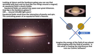 Looking at Saturn and the Sombrero galaxy you can see that
sprinkled with dust and ice (just like iron filings around a magnet)
an equatorial field is clearly visible.
Equatorial fields can extend into space over great distances.
How big is the Sombrero galaxy’s?
UM … around 135,000 light years!
Equatorial fields result from the interaction of gravity and spin.
The controlling power of an equatorial field is massive.
WOW !!!
Imagine the energy of the field of one planet
intermingling with the field of another. Is
this what is creating the interference that
runs our Cosmic Software?
 