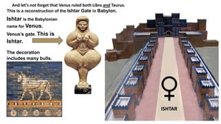 ISHTAR
And let’s not forget that Venus ruled both Libra and Taurus.
This is a reconstruction of the Ishtar Gate in Babylon.
Ishtar is the Babylonian
name for Venus.
Venus’s gate. This is
Ishtar.
The decoration
includes many bulls.
 