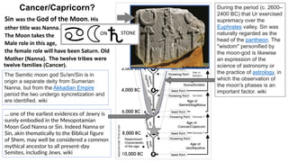The twelve tribes were
twelve families (Cancer).
During the period (c. 2600–
2400 BC) that Ur exercised
supremacy over the
Euphrates valley, Sin was
naturally regarded as the
head of the pantheon. The
"wisdom" personified by
the moon-god is likewise
an expression of the
science of astronomy or
the practice of astrology, in
which the observation of
the moon's phases is an
important factor. wiki
The Semitic moon god Su'en/Sin is in
origin a separate deity from Sumerian
Nanna, but from the Akkadian Empire
period the two undergo syncretization and
are identified. wiki
… one of the earliest evidences of Jewry is
surely embodied in the Mesopotamian
Moon God Nanna or Sin. Indeed Nanna or
Sin, akin thematically to the Biblical figure
of Shem, may well be considered a common
mythical ancestor to all present-day
Semites, including Jews. wiki
Cancer/Capricorn?
Sin was the God of the Moon. His
other title was Nanna.
The Moon takes the
Male role in this age,
the female role will have been Saturn. Old
Mother (Nanna).
STONE
ON
 