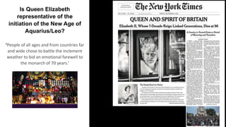 Is Queen Elizabeth
representative of the
initiation of the New Age of
Aquarius/Leo?
‘People of all ages and from countries far
and wide chose to battle the inclement
weather to bid an emotional farewell to
the monarch of 70 years.’
 