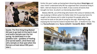 Earlier this year I woke up having been dreaming about Great Ages and
now I think I understand why life has organised that I should be living in
Bath. I did not choose to live in Bath, it was a series of events that
brought me here. So what’s so interesting about Bath?
Bladud, 863 BC, son of the king who lived in the camp on Salisbury Hill,
was studying in Athens when his Father died. On his journey home he
caught a skin disease and in order to protect his people when he
returned he took on the job of caring for the pigs. Watching his pigs
enjoying the hot mud he noted it healed their skin - it healed his too. This
is a Taurus/Scorpio story. Taurus Earth + Scorpio Water = MUD!
 