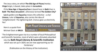 ‘The Enlightenment gave rise to a number of local Philosophical
and Scientific Societies, most of which were ultimately absorbed
into the Bath Royal Literary & Scientific Institution
which was set up in 1824; we are now approaching our bi-
Centenary.’
(Publication on the History of the Institution).
The Jesus story, on which The Old Age of Pisces/martyr,
Virgo/virgin, is based, takes place in Jerusalem.
If the New Age of Aquarius/Leo is based here in Bath then is
Bath ‘The New Jerusalem’, otherwise termed The Golden City?
Leo is golden and Aquarius means the collective - a city!
Uranus, ruler of Aquarius, also carries the idea of
‘enlightenment’. The lightening bolt. Uranus gave us electricity.
Yes!
Here is a quote from
Michael Davis at BRLSI.
ath oyal iterary and cience
nstitute in Square.
 