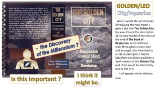 When I wrote the set of books
introducing the new model I
gave it the title The Golden City
because I found the description
of the new model of the brain at
the end of The Book of
Revelation. A city with four
walls three gates in each wall
and an angel, also described as
a star, at each gate. I had no
idea then that there would be a
‘real’ version of this Golden City
and that I would be directed by
fate to live in it.
It all appears rather obvious
now.
 