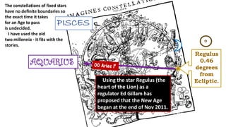PISCES
AQUARIUS
Regulus
0.46
degrees
from
Ecliptic.
The constellations of fixed stars
have no definite boundaries so
the exact time it takes
for an Age to pass
is undecided.
I have used the old
two millennia - it fits with the
stories.
Using the star Regulus (the
heart of the Lion) as a
regulator Ed Gillam has
proposed that the New Age
began at the end of Nov 2011.
 