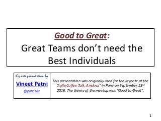 Good to Great:
Great Teams don’t need the
Best Individuals
1
Keynote presentation by
Vineet Patni
@patnivin
This presentation was originally used for the keynote at the
“Agile Coffee Talk, Amdocs” in Pune on September 23rd
2016. The theme of the meetup was “Good to Great”.
 