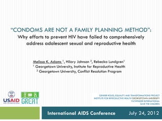 “CONDOMS ARE NOT A FAMILY PLANNING METHOD”:
  Why efforts to prevent HIV have failed to comprehensively
    address adolescent sexual and reproductive health


        Melissa K. Adams 1, Hilary Johnson 2, Rebecka Lundgren1
        1 Georgetown University, Institute for Reproductive Health
          2 Georgetown University, Conflict Resolution Program




                                                   GENDER ROLES, EQUALITY AND TRANSFORMATIONS PROJECT
                                              INSTITUTE FOR REPRODUCTIVE HEALTH GEORGETOWN UNIVERSITY
                                                                               PATHFINDER INTERNATIONAL
                                                                                      SAVE THE CHILDREN



                 International AIDS Conference                              July 24, 2012
 